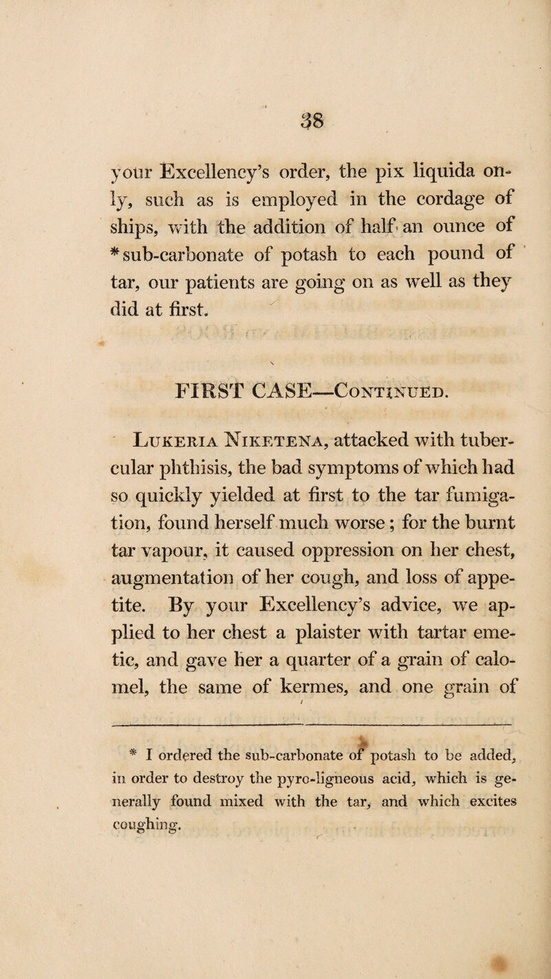 your Excellency’s order, the pix liquida on¬ ly, such as is employed in the cordage of ships, with the addition of half an ounce of * sub-carbonate of potash to each pound of tar, our patients are going on as well as they did at first. FIRST CASE—Continued. Lukeria Niketena, attacked with tuber¬ cular phthisis, the bad symptoms of which had so quickly yielded at first to the tar fumiga¬ tion, found herself much worse; for the burnt tar vapour, it caused oppression on her chest, augmentation of her cough, and loss of appe¬ tite. By your Excellency’s advice, we ap¬ plied to her chest a plaister with tartar eme¬ tic, and gave her a quarter of a grain of calo¬ mel, the same of kermes, and one grain of * I ordered the sub-carbonate of potash to be added, in order to destroy the pyro-ligneous acid, which is ge¬ nerally found mixed with the tar, and which excites coughing.