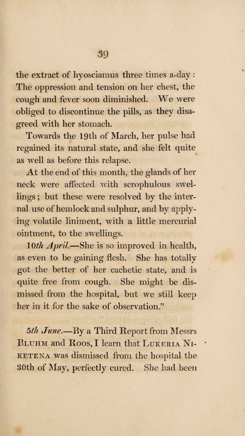 the extract of hyosciamus three times a-day : The oppression and tension on her chest, the cough and fever soon diminished. We were obliged to discontinue the pills, as they disa¬ greed with her stomach. Towards the 19th of March, her pulse had regained its natural state, and she felt quite as well as before this relapse. At the end of this month, the glands of her neck were affected with scrophulous swel¬ lings ; but these were resolved by the inter¬ nal use of hemlock and sulphur, and by apply¬ ing volatile liniment, with a little mercurial ointment, to the swellings. 10^ April.—She is so improved in health, as even to be gaining flesh. She has totally got the better of her cachetic state, and is quite free from cough. She might be dis¬ missed from the hospital, but we still keep her in it for the sake of observation.” 5th June.—By a Third Report from Messrs Bluhm and Roos, I learn that Lukeria Ni- ketena was dismissed from the hospital the 30th of May, perfectly cured. She had been