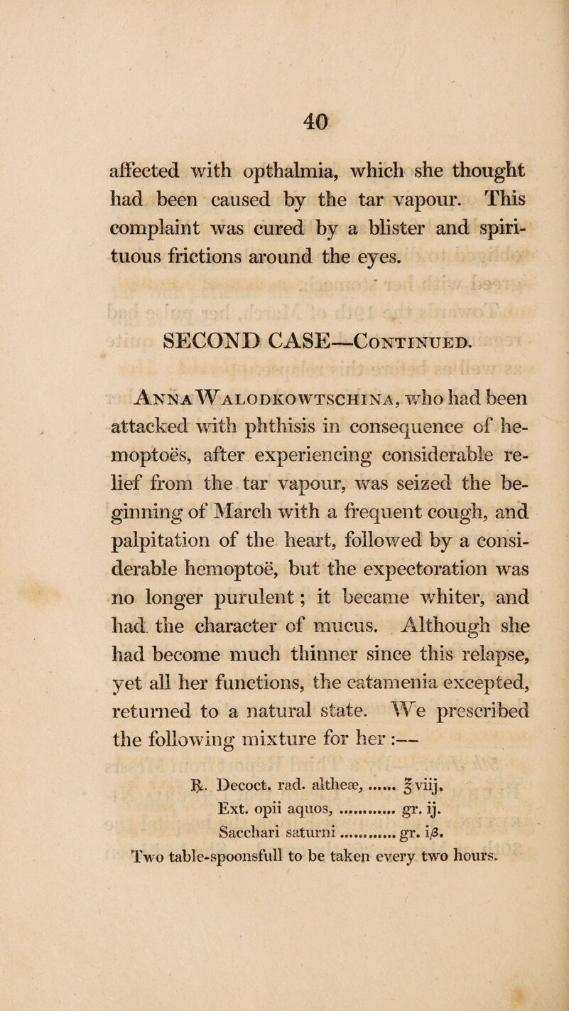 affected with opthalmia, which she thought had been caused by the tar vapour. This complaint was cured by a blister and spiri¬ tuous frictions around the eyes. SECOND CASE—Continued. Anna Walodkowtschina, who had been attacked with phthisis in consequence of he- moptoes, after experiencing considerable re¬ lief from the tar vapour, was seized the be¬ ginning of March with a frequent cough, and palpitation of the heart, followed by a consi¬ derable hemoptoe, but the expectoration was no longer purulent; it became whiter, and had the character of mucus. Although she had become much thinner since this relapse, yet all her functions, the catamenia excepted, returned to a natural state. We prescribed the following mixture for her :— It- Decoct, rad. althese,. §viij. Ext. opii aquos, .gr. ij. Sacchari saturni.gr. i/3. Two table-spoonsful! to be taken every two hours.