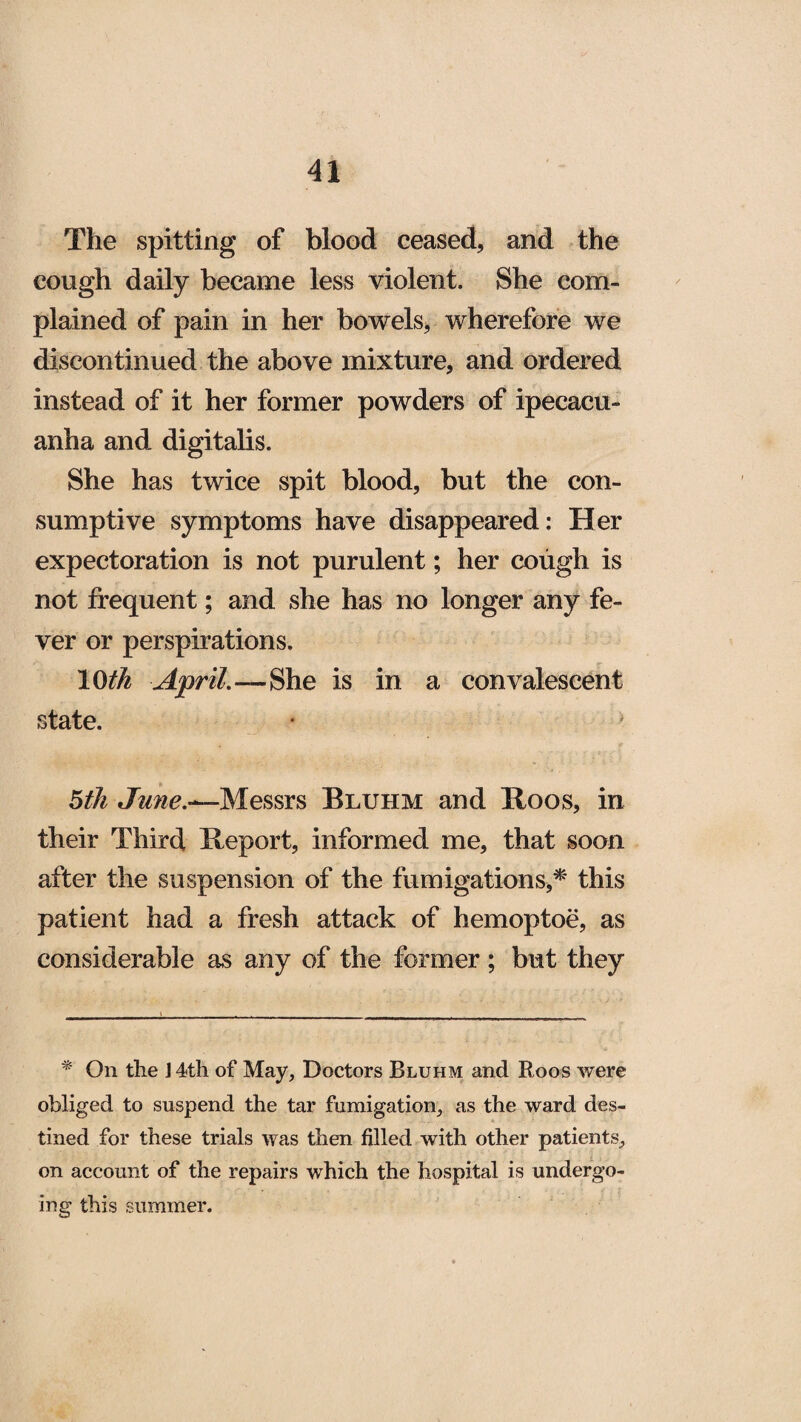 The spitting of blood ceased, and the cough daily became less violent. She com¬ plained of pain in her bowels, wherefore we discontinued the above mixture, and ordered instead of it her former powders of ipecacu¬ anha and digitalis. She has twice spit blood, but the con¬ sumptive symptoms have disappeared: Her expectoration is not purulent; her cough is not frequent; and she has no longer any fe¬ ver or perspirations. 10th April.—She is in a convalescent state. 5th June.^-Messrs Bluhm and Roos, in their Third, Report, informed me, that soon after the suspension of the fumigations,* this patient had a fresh attack of hemoptoe, as considerable as any of the former; but they * On the J 4th of May, Doctors Bluhm and Roos were obliged to suspend the tar fumigation, as the ward des¬ tined for these trials was then filled with other patients, on account of the repairs which the hospital is undergo¬ ing this summer.