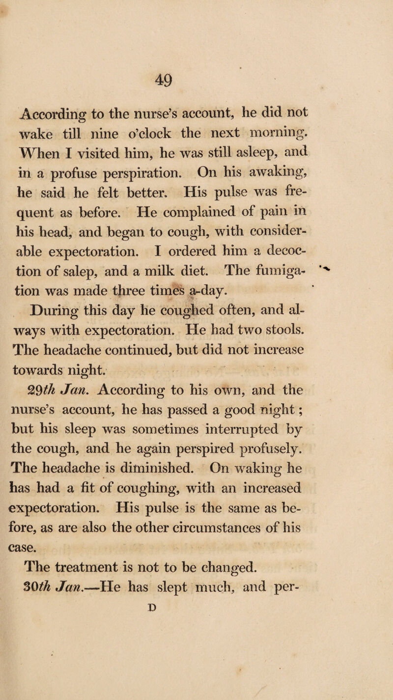 According to the nurse’s account, he did not wake till nine o’clock the next morning. When I visited him, he was still asleep, and in a profuse perspiration. On his awaking, he said he felt better. His pulse was fre¬ quent as before. He complained of pain in his head, and began to cough, with consider¬ able expectoration. I ordered him a decoc¬ tion of salep, and a milk diet. The fumiga- tion was made three times a-day. During this day he coughed often, and al¬ ways with expectoration. He had two stools. The headache continued, but did not increase towards night. 29th Jan. According to his own, and the nurse’s account, he has passed a good night; but his sleep was sometimes interrupted by the cough, and he again perspired profusely. The headache is diminished. On waking he has had a fit of coughing, with an increased expectoration. His pulse is the same as be¬ fore, as are also the other circumstances of his case. The treatment is not to be changed. SO th Jan.—He has slept much, and per- D