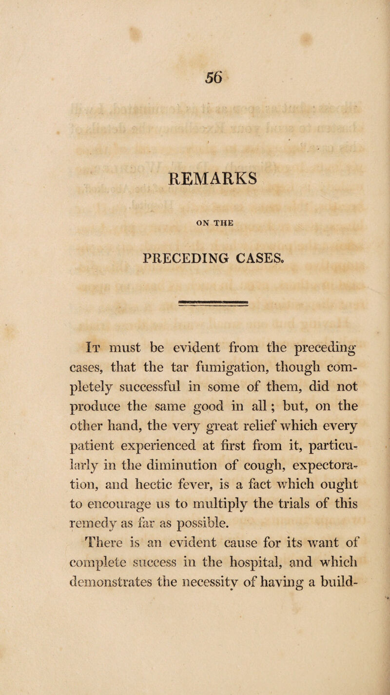 REMARKS ON THE PRECEDING CASES, It must be evident from the preceding cases, that the tar fumigation, though com¬ pletely successful in some of them, did not produce the same good in all; but, on the other hand, the very great relief which every patient experienced at first from it, particu¬ larly in the diminution of cough, expectora¬ tion, and hectic fever, is a fact which ought to encourage us to multiply the trials of this remedy as far as possible. There is an evident cause for its want of complete success in the hospital, and which demonstrates the necessity of having a build-