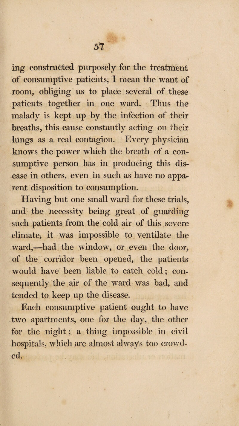 ing constructed purposely for the treatment of consumptive patients, I mean the want of room, obliging us to place several of these patients together in one ward. Thus the malady is kept up by the infection of their breaths, this cause constantly acting on their lungs as a real contagion. Every physician knows the power which the breath of a con¬ sumptive person has in producing this dis¬ ease in others, even in such as have no appa¬ rent disposition to consumption. Having but one small ward for these trials, and the necessity being great of guarding such patients from the cold air of this severe climate, it was impossible to ventilate the ward,—had the window, or even the door* of the corridor been opened, the patients would have been liable to catch cold; con¬ sequently the air of the ward was bad, and tended to keep up the disease. Each consumptive patient ought to have two apartments, one for the day, the other for the night; a thing impossible in civil hospitals, which are almost always too crowd¬ ed.