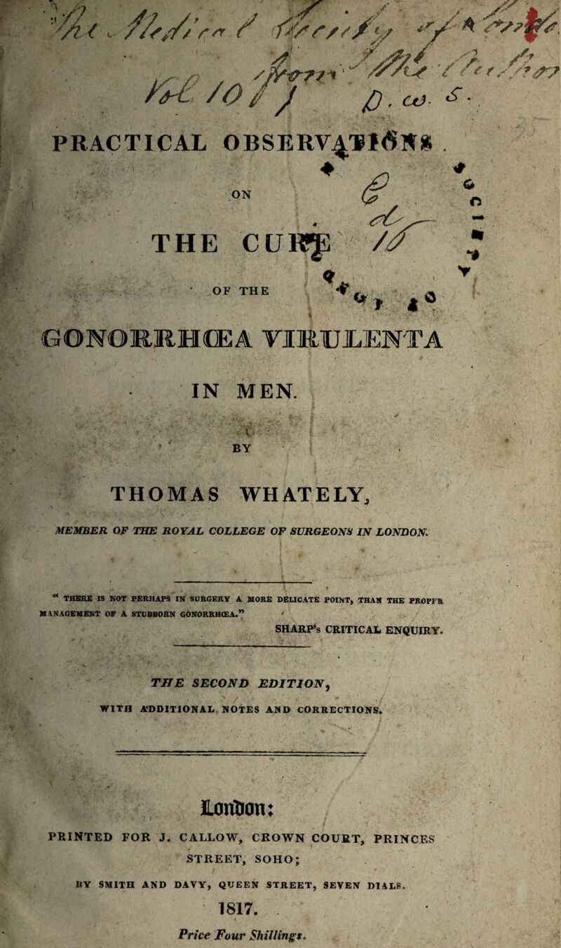 ? u / f/sr/s/y <r/A z&irrt'i' ■'/%■* / 'fr/*?,* /O / / p. co £ •. PRACTICAL OBSERV4TI6NS ON 1 « y- THE CURJ] // G ft % *1 v OF THE ^ | £ O •. y • t ’ (.a v'.‘ GONORRIMEA VIMUILENTA IN MEN. BY THOMAS WHATELY, MEMBER OF THE ROYAL COLLEGE OF SURGEONS IN LONDON. 4< THERE IS NOT PERHAPS IN SCRGERY A MORE DELICATE POINT, THAN THE PROPFR M ANAGEMENT OP A STUBBORN GONORRHOEA.” ' SHARP’S critical enquiry. THE SECOND EDITION, WITH A’DDITIONAL NOTES AND CORRECTIONS, ConUon: PRINTED FOR J. CALLOW, CROWN COURT, PRINCES STREET, SOHO; BY SMITH AND DAVY, QUEEN STREET, SEVEN DIALS. II H ' ; 1817. . Price Four Shillings.