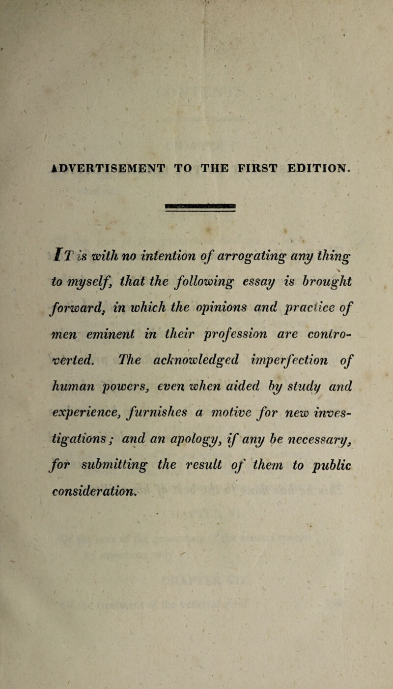 IT is with no intention of arrogating any thing ■) • \ to myself that the following essay is brought forward, in which the opinions and practice of men eminent in their profession are contro- i » , , verted. The acknowledged imperfection of human powers, even when aided by study and experience, furnishes a motive for new inves¬ tigations; and an apology, if any be necessary, for submitting the result of them to public / • consideration.