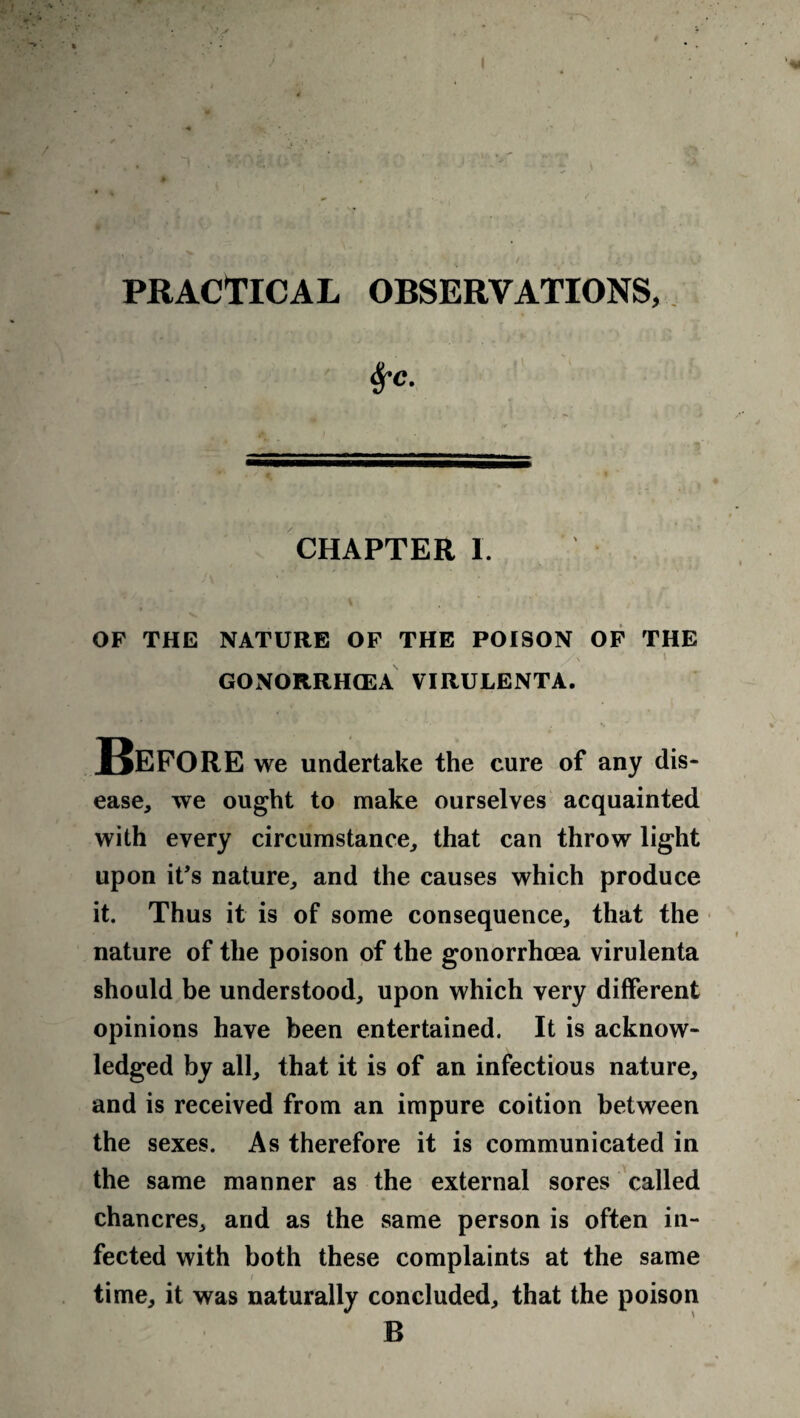 PRACTICAL OBSERVATIONS, Sfc. CHAPTER 1. OF THE NATURE OF THE POISON OF THE GONORRHOEA VIRULENTA. Before we undertake the cure of any dis¬ ease, we ought to make ourselves acquainted with every circumstance, that can throw light upon it’s nature, and the causes which produce it. Thus it is of some consequence, that the nature of the poison of the gonorrhoea virulenta should be understood, upon which very different opinions have been entertained. It is acknow¬ ledged by all, that it is of an infectious nature, and is received from an impure coition between the sexes. As therefore it is communicated in the same manner as the external sores called chancres, and as the same person is often in¬ fected with both these complaints at the same i time, it was naturally concluded, that the poison B