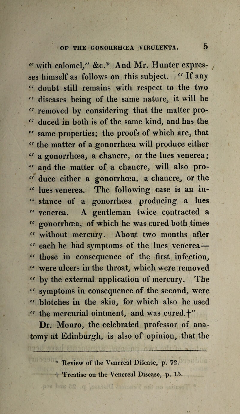 “ with calomel,” &c.* And Mr. Hunter expres¬ ses himself as follows on this subject. f<r If any “ doubt still remains with respect to the two <rf diseases being of the same nature, it will be “ removed by considering that the matter pro- f<r duced in both is of the same kind, and has the ce same properties; the proofs of which are, that the matter of a gonorrhoea will produce either a gonorrhoea, a chancre, or the lues venerea; xc and the matter of a chancre, will also pro- *e duce either a gonorrhoea, a chancre, or the lues venerea. The following case is an in- stance of a gonorrhoea producing a lues venerea. A gentleman twice contracted a gonorrhoea, of which he was cured both times without mercury. About two months after rf each he had symptoms of the lues venerea— “ those in consequence of the first infection, “■ were ulcers in the throat, which were removed by the external application of mercury. The symptoms in consequence of the second, were blotches in the skin, for which also he used the mercurial ointment, and was cured, f” Dr. Monro, the celebrated professor of ana¬ tomy at Edinburgh, is also of opinion, that the * Review of the Venereal Disease, p. 72. t Treatise on the Venereal Disease, p. 15.