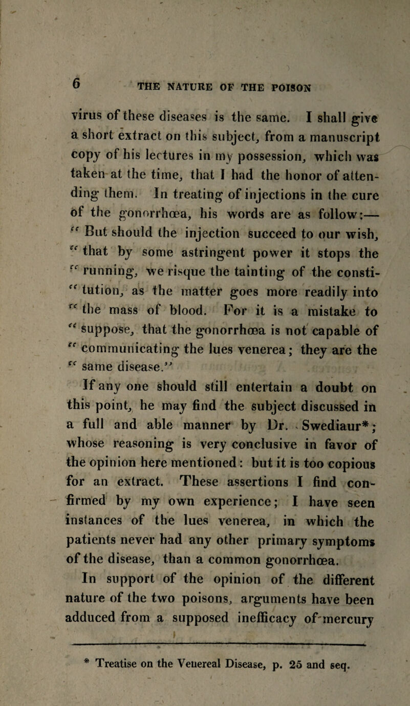 I 6 THE NATURE OF THE POISON virus of these diseases is the same. I shall give a short extract on this subject, from a manuscript copy of his lectures in my possession, which was taken at the time, that I had the honor of atten¬ ding them. In treating of injections in the cure of the gonorrhoea, his words are as follow:— But should the injection succeed to our wish, ec that by some astringent power it stops the running, we risque the tainting of the consti- tution, as the matter goes more readily into the mass of blood. For it is a mistake to f,r suppose, that the gonorrhoea is not capable of communicating the lues venerea; they are the same disease/' If any one should still entertain a doubt on this point, he may find the subject discussed in a full and able manner by Dr. Swediaur*; whose reasoning is very conclusive in favor of the opinion here mentioned: but it is too copious for an extract. These assertions I find con¬ firmed by my own experience; I have seen instances of the lues venerea, in which the patients never had any other primary symptoms of the disease, than a common gonorrhoea. In support of the opinion of the different nature of the two poisons, arguments have been adduced from a supposed inefficacy of mercury * Treatise on the Venereal Disease, p. 25 and seq. .— \