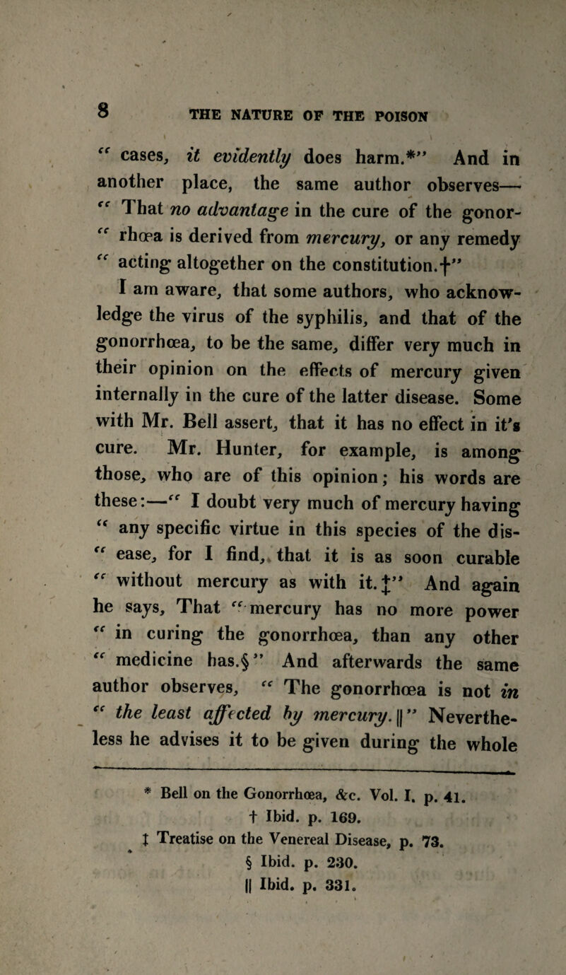 cases, it evidently does harm.* * * §” And in another place, the same author observes— That no advantage in the cure of the gonor- rhoea is derived from mercury, or any remedy acting altogether on the constitution, f” I am aware, that some authors, who acknow¬ ledge the virus of the syphilis, and that of the gonorrhoea, to be the same, differ very much in their opinion on the effects of mercury given internally in the cure of the latter disease. Some with Mr. Bell assert, that it has no effect in it's cure. Mr. Hunter, for example, is among those, who are of this opinion; his words are these:—“ I doubt very much of mercury having “ any specific virtue in this species of the dis- “ ease, for I find, that it is as soon curable “ without mercury as with it.J” And again he says. That  mercury has no more power  in curing the gonorrhoea, than any other medicine has.§” And afterwards the same author observes,  The gonorrhoea is not in “ the least affected by mercury.Neverthe¬ less he advises it to be given during the whole * Bell on the Gonorrhoea, &c. Vol. I. p. 41. f Ibid. p. 169. X Treatise on the Venereal Disease, p. 73. § Ibid. p. 230. || Ibid. p. 331. t