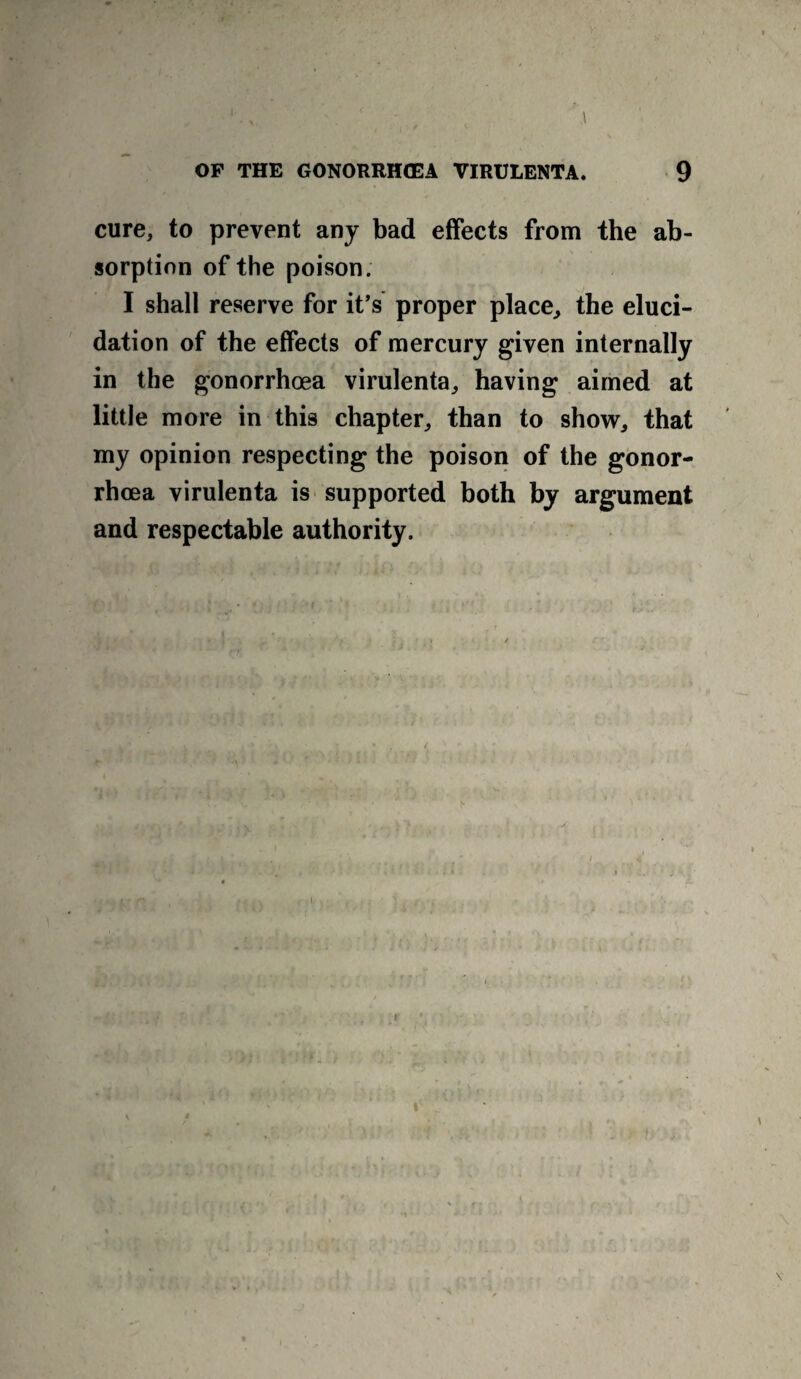 cure, to prevent any bad effects from the ab¬ sorption of the poison. I shall reserve for it’s proper place, the eluci¬ dation of the effects of mercury given internally in the gonorrhoea virulenta, having aimed at little more in this chapter, than to show, that my opinion respecting the poison of the gonor¬ rhoea virulenta is supported both by argument and respectable authority. i