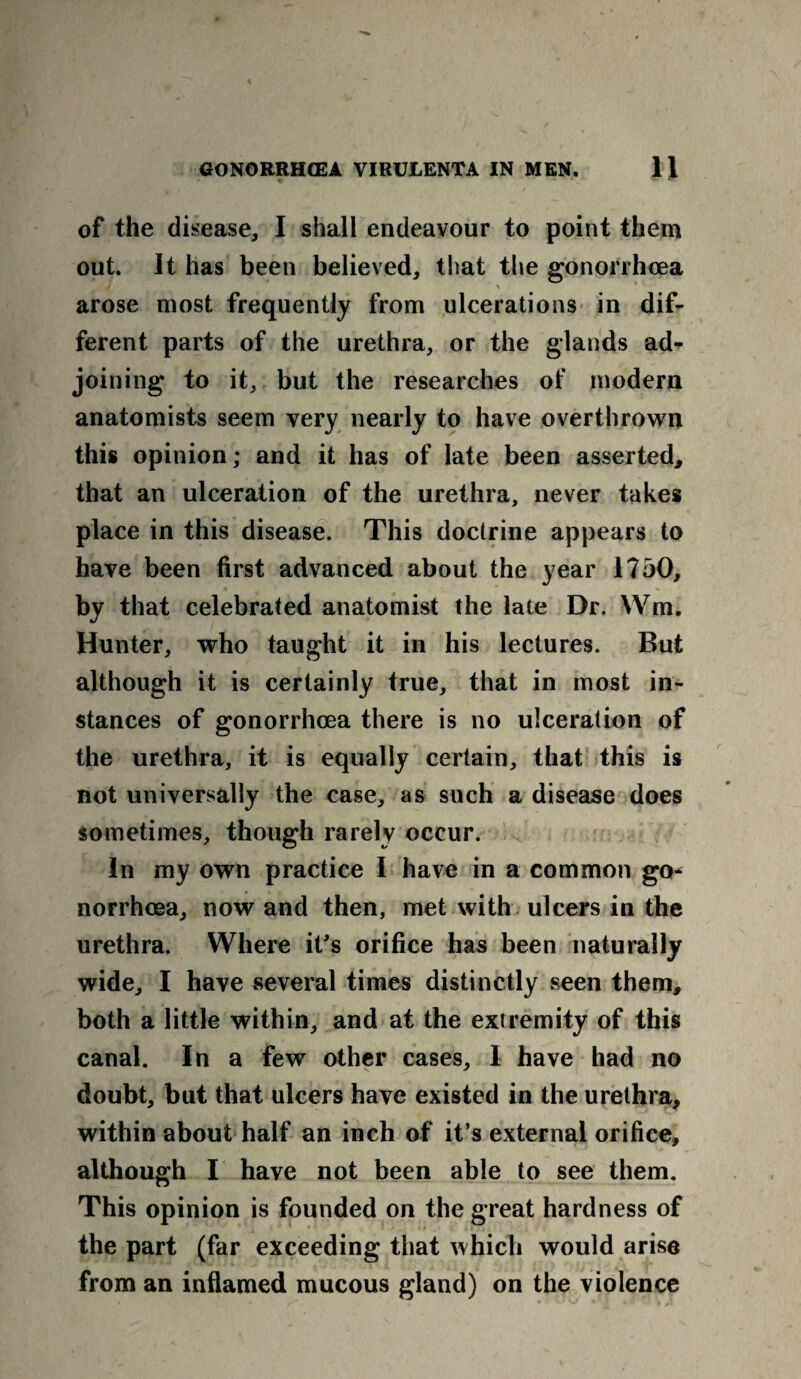 of the disease, I shall endeavour to point them out. It has been believed, that the gonorrhoea arose most frequently from ulcerations in dif¬ ferent parts of the urethra, or the glands ad* joining to it, but the researches of modern anatomists seem very nearly to have overthrown this opinion; and it has of late been asserted, that an ulceration of the urethra, never takes place in this disease. This doctrine appears to have been first advanced about the year 1750, by that celebrated anatomist the late Dr. Wm. Hunter, who taught it in his lectures. But although it is certainly true, that in most in¬ stances of gonorrhoea there is no ulceration of the urethra, it is equally certain, that this is not universally the case, as such a disease does sometimes, though rarely occur. In my own practice I have in a common go* norrhoea, now and then, met with ulcers in the urethra. Where it's orifice has been naturally wide, I have several times distinctly seen them, both a little within, and at the extremity of this canal. In a few other cases, I have had no doubt, but that ulcers have existed in the urethra, within about half an inch of it’s external orifice, although I have not been able to see them. This opinion is founded on the great hardness of the part (far exceeding that which would arise from an inflamed mucous gland) on the violence