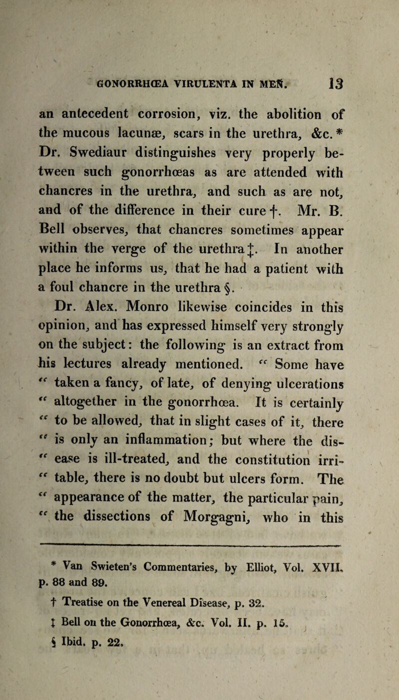 an antecedent corrosion, viz. the abolition of the mucous lacunae, scars in the urethra, &c. * Dr. Swediaur distinguishes very properly be¬ tween such gonorrhoeas as are attended with chancres in the urethra, and such as are not, and of the difference in their cure f. Mr. B. Bell observes, that chancres sometimes appear within the verge of the urethra J. In another place he informs us, that he had a patient with a foul chancre in the urethra §. Dr. Alex. Monro likewise coincides in this opinion, and has expressed himself very strongly on the subject: the following is an extract from his lectures already mentioned. Some have “ taken a fancy, of late, of denying ulcerations “ altogether in the gonorrhoea. It is certainly “ to be allowed, that in slight cases of it, there  is only an inflammation; but where the dis- te ease is ill-treated, and the constitution irri- “ table, there is no doubt but ulcers form. The appearance of the matter, the particular pain, the dissections of Morgagni, who in this * Van Swieten’s Commentaries, by Elliot, Vol. XVII, p. 88 and 89. f Treatise on the Venereal Disease, p. 32. I Bell on the Gonorrhoea, &c. Vol. II. p. 15* $ Ibid. p. 22.