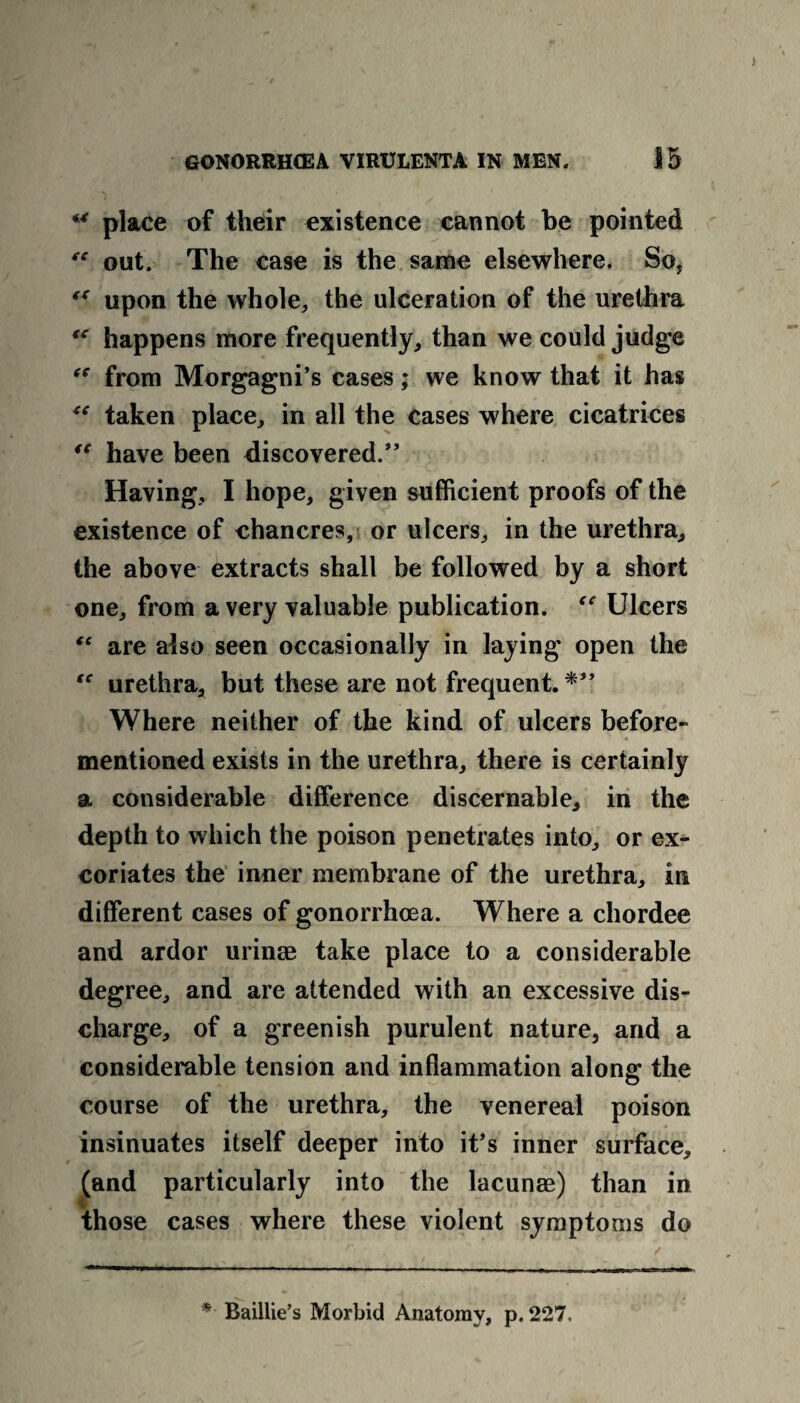 u place of their existence cannot be pointed “ out. The case is the same elsewhere. So, “ upon the whole, the ulceration of the urethra “ happens more frequently, than we could judge “ from Morgagni’s cases; we know that it has “ taken place, in all the cases where cicatrices “ have been discovered.” Having, I hope, given sufficient proofs of the existence of chancres, or ulcers, in the urethra, the above extracts shall be followed by a short one, from a very valuable publication. “ Ulcers “ are also seen occasionally in laying open the fC urethra, but these are not frequent. Where neither of the kind of ulcers before- mentioned exists in the urethra, there is certainly a considerable difference discernable, in the depth to which the poison penetrates into, or ex¬ coriates the inner membrane of the urethra, in different cases of gonorrhoea. Where a chordee and ardor urinae take place to a considerable degree, and are attended with an excessive dis¬ charge, of a greenish purulent nature, and a considerable tension and inflammation along the course of the urethra, the venereal poison insinuates itself deeper into it’s inner surface, (and particularly into the lacunae) than in those cases where these violent symptoms do * Baillie’s Morbid Anatomy, p. 227.