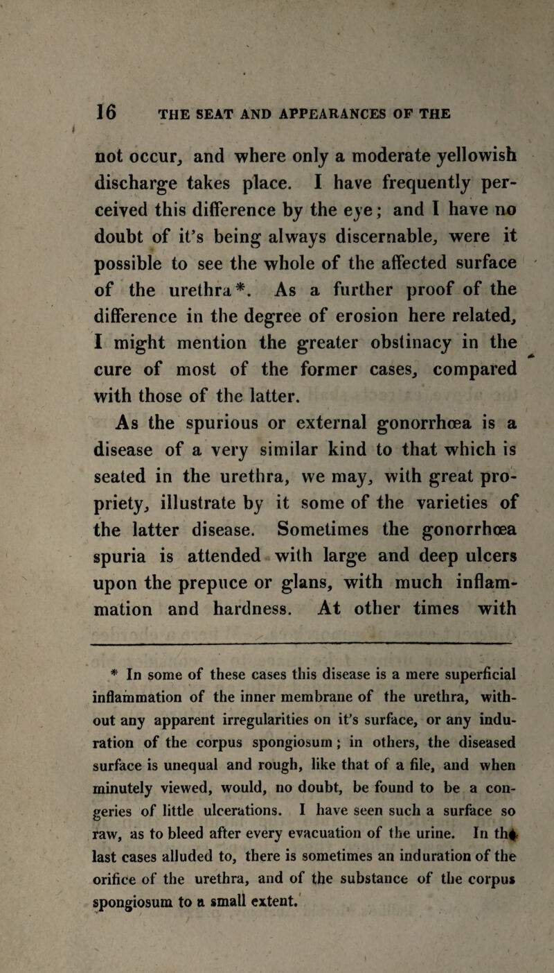 not occur, and where only a moderate yellowish discharge takes place. I have frequently per¬ ceived this difference by the eye; and I have no doubt of it’s being always discernable, were it possible to see the whole of the affected surface of the urethra*. As a further proof of the difference in the degree of erosion here related, I might mention the greater obstinacy in the cure of most of the former cases, compared with those of the latter. As the spurious or external gonorrhoea is a disease of a very similar kind to that which is seated in the urethra, we may, with great pro¬ priety, illustrate by it some of the varieties of the latter disease. Sometimes the gonorrhoea spuria is attended with large and deep ulcers upon the prepuce or glans, with much inflam¬ mation and hardness. At other times with * In some of these cases this disease is a mere superficial inflammation of the inner membrane of the urethra, with¬ out any apparent irregularities on it’s surface, or any indu¬ ration of the corpus spongiosum; in others, the diseased surface is unequal and rough, like that of a file, and when minutely viewed, would, no doubt, be found to be a con¬ geries of little ulcerations. I have seen such a surface so raw, as to bleed after every evacuation of the urine. In th# last cases alluded to, there is sometimes an induration of the orifice of the urethra, and of the substance of the corpus spongiosum to a small extent. I