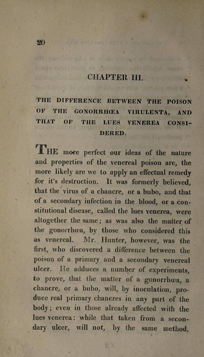 CHAPTER III. THE DIFFERENCE BETWEEN THE POISON OF THE GONORRHOEA VIRULENTA, AND THAT OF THE LUES VENEREA CONSI¬ DERED. t The more perfect our ideas of the nature and properties of the venereal poison are, the more likely are we to apply an effectual remedy for it’s destruction. It was formerly believed, that the virus of a chancre, or a bubo, and that of a secondary infection in the blood, or a con¬ stitutional disease, called the lues venerea, were altogether the same; as was also the matter of the gonorrhoea, by those who considered this as venereal. Mr. Hunter, however, was the first, who discovered a difference between the poison of a primary and a secondary venereal ulcer. He adduces a number of experiments, to prove, that the matter of a gonorrhoea, a chancre, or a bubo, will, by inoculation, pro¬ duce real primary chancres in any part of the body; even in those already affected with the lues venerea: while that taken from a secon¬ dary ulcer, will not, by the same method.