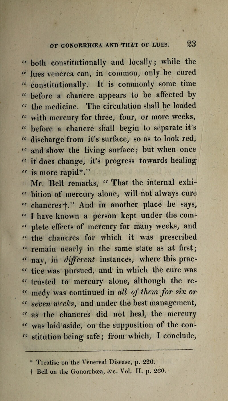 <* both constitutionally and locally; while the “ lues venerea can, in common, only be cured constitutionally. It is commonly some time before a chancre appears to be affected by “ the medicine. The circulation shall be loaded fC with mercury for three, four, or more weeks, {C before a chancre shall begin to separate it's discharge from it's surface, so as to look red, and show the living surface; but when once “ it does change, it's progress towards healing “ is more rapid*.” Mr. Bell remarks, That the internal exhi- “ bition of mercury alone, will not always cure chancres f.” And in another place he says, I have known a person kept under the com- plete effects of mercury for many weeks, and “ the chancres for which it was prescribed remain nearly in the same state as at first; nay, in different instances, where this prac- tice was pursued, and in which the cure was trusted to mercury alone, although the re- “ medy was continued in all of them for six or “ seven weeks, and under the best management, “ as the chancres did not heal, the mercury was laid aside, on the supposition of the con- stitution being safe; from which, I conclude. * Treatise on the Venereal Disease, p. 226.