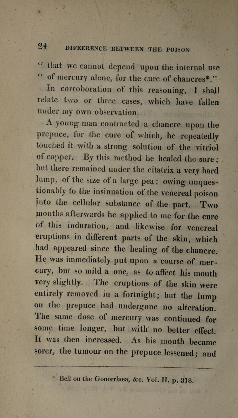 that we cannot depend upon the internal use of mercury alone, for the cure of chancres*.” In corroboration of this reasoning*, I shall relate two or three cases, which have fallen under my own observation. A young’ man contracted a chancre upon the prepuce, for the cure of which, he repeatedly touched it with a strong solution of the vitriol of copper. By this method he healed the sore; but there remained under the citatrix a very hard lump, of the size of a large pea; owing unques¬ tionably to the insinuation of the venereal poison into the cellular substance of the part. Two months afterwards he applied to me for the cure of this induration, and likewise for venereal eruptions in different parts of the skin, which had appeared since the healing of the chancre. He was immediately put upon a course of mer¬ cury, but so mild a one, as to affect his mouth very slightly. The eruptions of the skin were entirely removed in a fortnight; but the lump on the prepuce had undergone no alteration. The same dose of mercury was continued for some time longer, but with no better effect. It was then increased. As his mouth became sorer, the tumour on the prepuce lessened; and