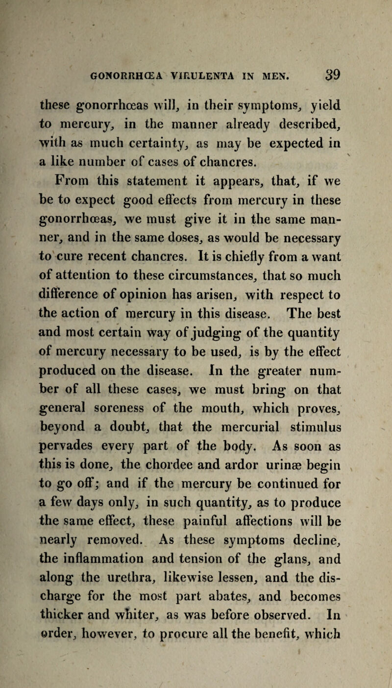 these gonorrhoeas will, in their symptoms, yield to mercury, in the manner already described, with as much certainty, as may be expected in a like number of cases of chancres. From this statement it appears, that, if we be to expect good effects from mercury in these gonorrhoeas, we must give it in the same man¬ ner, and in the same doses, as would be necessary to cure recent chancres. It is chiefly from a want of attention to these circumstances, that so much difference of opinion has arisen, with respect to the action of mercury in this disease. The best and most certain way of judging of the quantity of mercury necessary to be used, is by the effect produced on the disease. In the greater num¬ ber of all these cases, we must bring on that general soreness of the mouth, which proves, beyond a doubt, that the mercurial stimulus pervades every part of the body. As soon as this is done, the chordee and ardor urinae begin to go off; and if the mercury be continued for a few days only, in such quantity, as to produce the same effect, these painful affections will be nearly removed. As these symptoms decline, the inflammation and tension of the glans, and along the urethra, likewise lessen, and the dis¬ charge for the most part abates, and becomes thicker and whiter, as was before observed. In order, however, to procure all the benefit, which