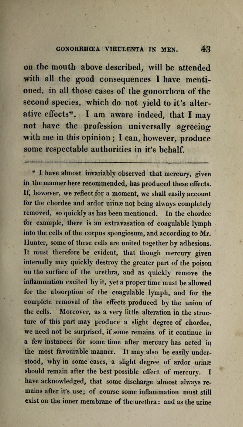 r GONORRHOEA VIRULENTA IN MEN. 43 on the mouth above described,, will be attended with all the good consequences I have menti¬ oned, in all those cases of the gonorrhoea of the second species, which do not yield to it’s alter¬ ative effects*. I am aware indeed, that I may not have the profession universally agreeing with me in this opinion; I can, however, produce some respectable authorities in it’s behalf. * I have almost invariably observed that mercury, given in the manner here recommended, has produced these effects. If, however, we reflect for a moment, we shall easily account for the chordee and ardor urinae not being always completely removed, so quickly as has been mentioned. In the chordee for example, there is an extravasation of coagulable lymph into the cells of the corpus spongiosum, and according to Mr. Hunter, some of these cells are united together by adhesions. It must therefore be evident, that though mercury given internally may quickly destroy the greater part of the poison on the surface of the urethra, and as quickly remove the inflammation excited by it, yet a proper time must be allowed for the absorption of the coagulable lymph, and for the complete removal of the effects produced by the union of the cells. Moreover, as a very little alteration in the struc¬ ture of this part may produce a slight degree of chordee, we need not be surprised, if some remains of it continue in a few instances for some time after mercury has acted in the most favourable manner. It may also be easily under¬ stood, why in some cases, a slight degree of ardor urinae should remain after the best possible effect of mercury. I have acknowledged, that some discharge almost always re¬ mains after it’s use; of course some inflammation must still exist on the inner membrane of the urethra: and as the urine