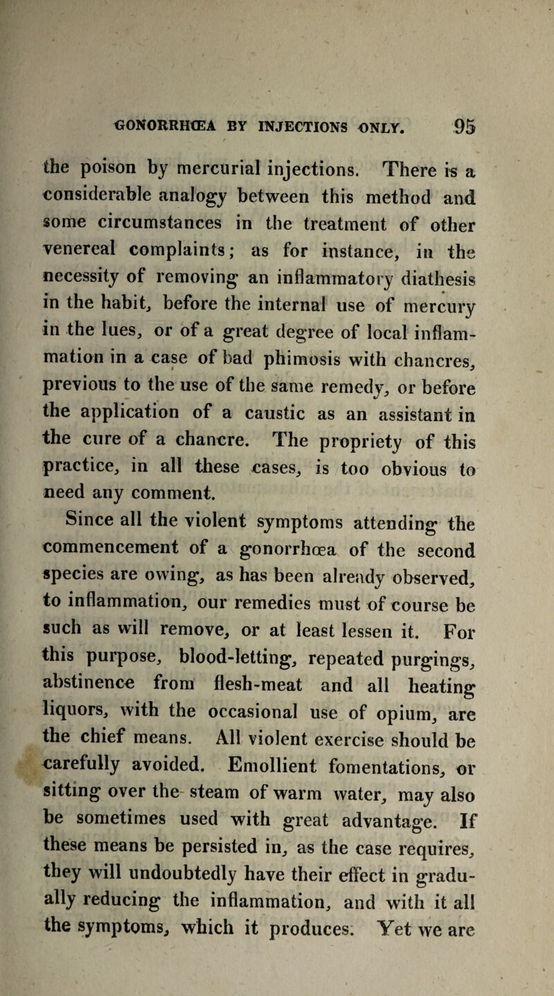 v the poison by mercurial injections. There is a considerable analogy between this method and some circumstances in the treatment of other venereal complaints; as for instance, in the necessity of removing an inflammatory diathesis in the habit, before the internal use of mercury in the lues, or of a great degree of local inflam¬ mation in a case of bad phimosis with chancres, previous to the use of the same remedy, or before the application of a caustic as an assistant in the cure of a chancre. The propriety of this practice, in all these cases, is too obvious to need any comment. Since all the violent symptoms attending the commencement of a gonorrhoea of the second species are owing, as has been already observed, to inflammation, our remedies must of course be such as will remove, or at least lessen it. For this purpose, blood-letting, repeated purgings, abstinence from flesh-meat and all heating liquors, with the occasional use of opium, are the chief means. All violent exercise should be carefully avoided. Emollient fomentations, or sitting over the steam of warm water, may also be sometimes used with great advantage. If these means be persisted in, as the case requires, they will undoubtedly have their effect in gradu¬ ally reducing the inflammation, and with it all the symptoms, which it produces. Yet we are