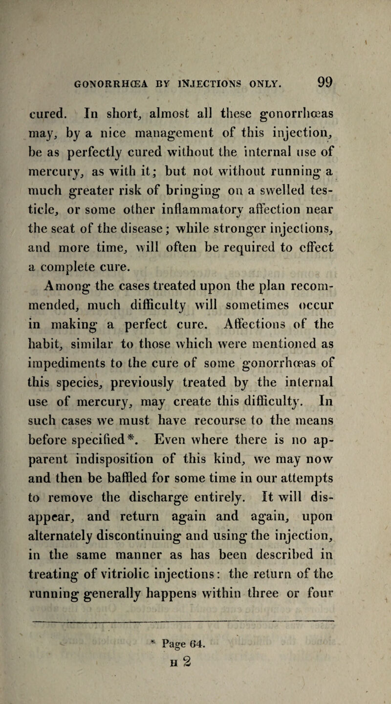 cured. In short, almost all these gonorrhceas may, by a nice management of this injection, he as perfectly cured without the internal use of mercury, as with it; but not without running a much greater risk of bringing on a swelled tes¬ ticle, or some other inflammatory affection near the seat of the disease; while stronger injections, and more time, will often be required to effect a complete cure. Among the cases treated upon the plan recom¬ mended, much difficulty will sometimes occur in making a perfect cure. Affections of the habit, similar to those which were mentioned as impediments to the cure of some gonorrhceas of this species, previously treated by the internal use of mercury, may create this difficulty. In such cases we must have recourse to the means before specified*. Even where there is no ap¬ parent indisposition of this kind, we may now and then be baffled for some time in our attempts to remove the discharge entirely. It will dis¬ appear, and return again and again, upon alternately discontinuing and using the injection, in the same manner as has been described in treating of vitriolic injections: the return of the running generally happens within three or four