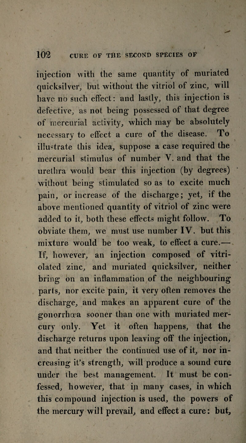 injection with the same quantity of muriated quicksilver, but without the vitriol of zinc,, will have no such effect: and lastly, this injection is defective, as not being possessed of that degree of mercurial activity, which may be absolutely necessary to effect a cure of the disease. To illustrate this idea, suppose a case required the mercurial stimulus of number V. and that the urethra would bear this injection (by degrees) without bein«' stimulated so as to excite much ' O 0 pain, or increase of the discharge; yet, if the above mentioned quantity of vitriol of zinc were added to it, both these effects might follow. To obviate them, we must use number IV. but this mixture would be too weak, to effect a cure.—» If, however, an injection composed of vitri- olated zinc, and muriated quicksilver, neither bring on an inflammation of the neighbouring parts, nor excite pain, it very often removes the discharge, and makes an apparent cure of the gonorrhoea sooner than one with muriated mer¬ cury only. Yet it often happens, that the discharge returns upon leaving off the injection, and that neither the continued use of it, nor in¬ creasing it’s strength, will produce a sound cure under the best management. It must be con¬ fessed, however, that in many cases, in which this compound injection is used, the powers of the mercury will prevail, and effect a cure: but.