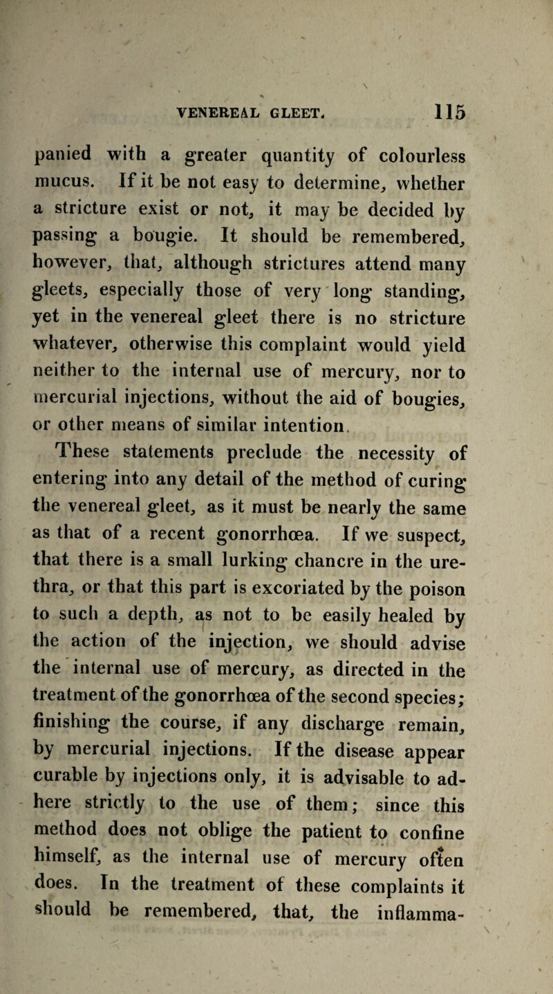 panied with a greater quantity of colourless mucus. If it be not easy to determine,, whether a stricture exist or not, it may be decided by passing a bougie. It should be remembered, however, that, although strictures attend many gleets, especially those of very long standing, yet in the venereal gleet there is no stricture whatever, otherwise this complaint would yield neither to the internal use of mercury, nor to mercurial injections, without the aid of bougies, or other means of similar intention. These statements preclude the necessity of entering into any detail of the method of curing the venereal gleet, as it must be nearly the same as that of a recent gonorrhoea. If we suspect, that there is a small lurking chancre in the ure¬ thra, or that this part is excoriated by the poison to such a depth, as not to be easily healed by the action of the injection, we should advise the internal use of mercury, as directed in the treatment of the gonorrhoea of the second species; finishing the course, if any discharge remain, by mercurial injections. If the disease appear curable by injections only, it is advisable to ad¬ here strictly to the use of them; since this method does not oblige the patient to confine himself, as the internal use of mercury often does. In the treatment of these complaints it should be remembered, that, the inflamma-