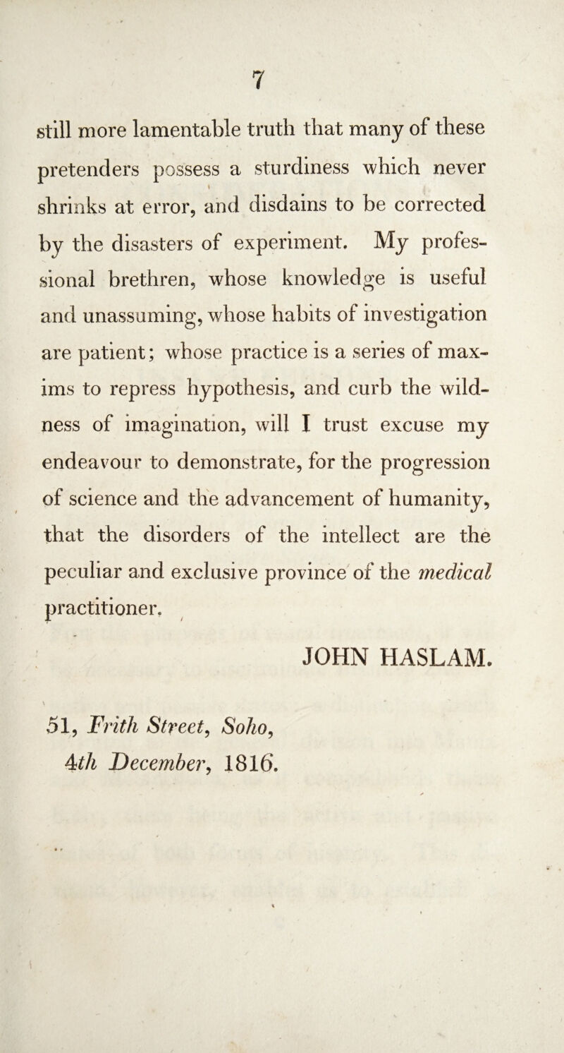 still more lamentable truth that many of these pretenders possess a sturdiness which never ♦ shrinks at error, and disdains to be corrected by the disasters of experiment. My profes¬ sional brethren, whose knowledge is useful and unassuming, whose habits of investigation are patient; whose practice is a series of max¬ ims to repress hypothesis, and curb the wild¬ ness of imagination, will I trust excuse my endeavour to demonstrate, for the progression of science and the advancement of humanity, that the disorders of the intellect are the peculiar and exclusive province of the medical practitioner. JOHN HASLAM. 51, Frith Street, Soho, Atli December, 1816. • r