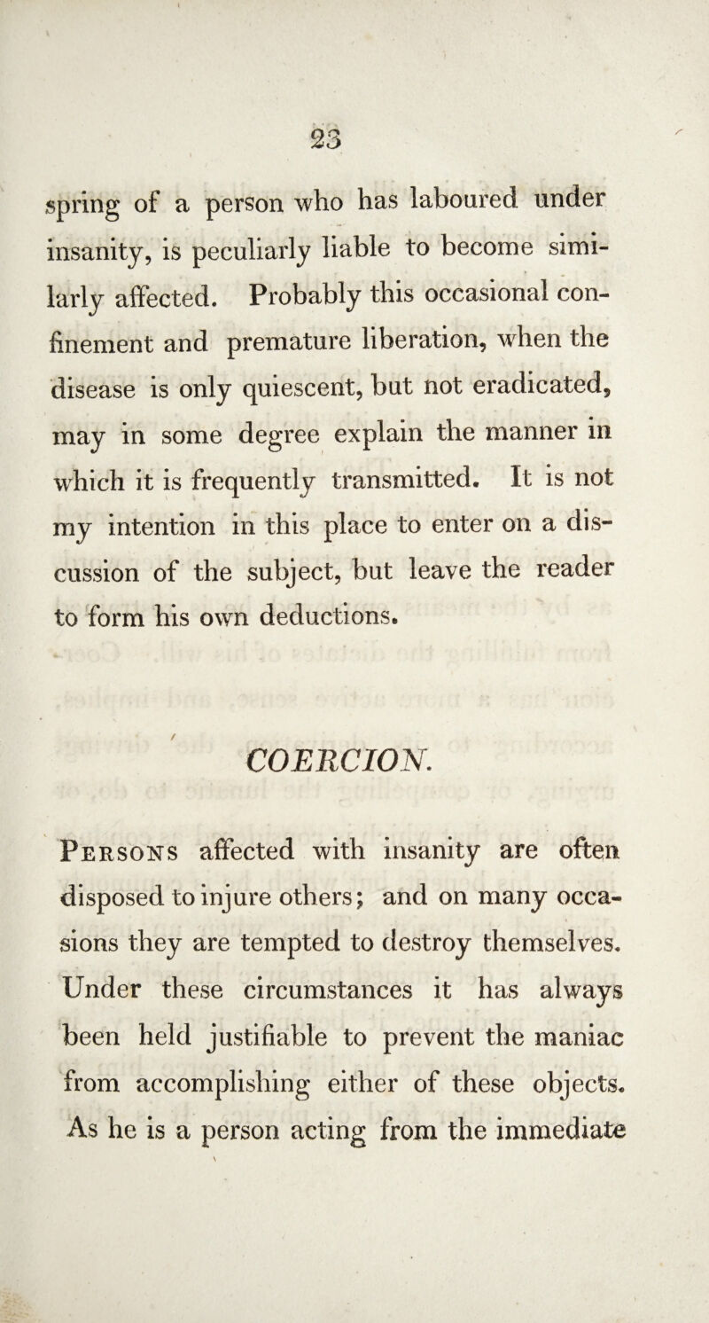 \ 23 spring of a person who has laboured, under insanity, is peculiarly liable to become simi¬ larly affected. Probably this occasional con¬ finement and premature liberation, when the disease is only quiescent, but not eradicated, may in some degree explain the manner in which it is frequently transmitted. It is not my intention in this place to enter on a dis¬ cussion of the subject, but leave the reader to form his own deductions. COERCION. Persons affected with insanity are often disposed to injure others; and on many occa¬ sions they are tempted to destroy themselves. Under these circumstances it has always been held justifiable to prevent the maniac from accomplishing either of these objects. As he is a person acting from the immediate