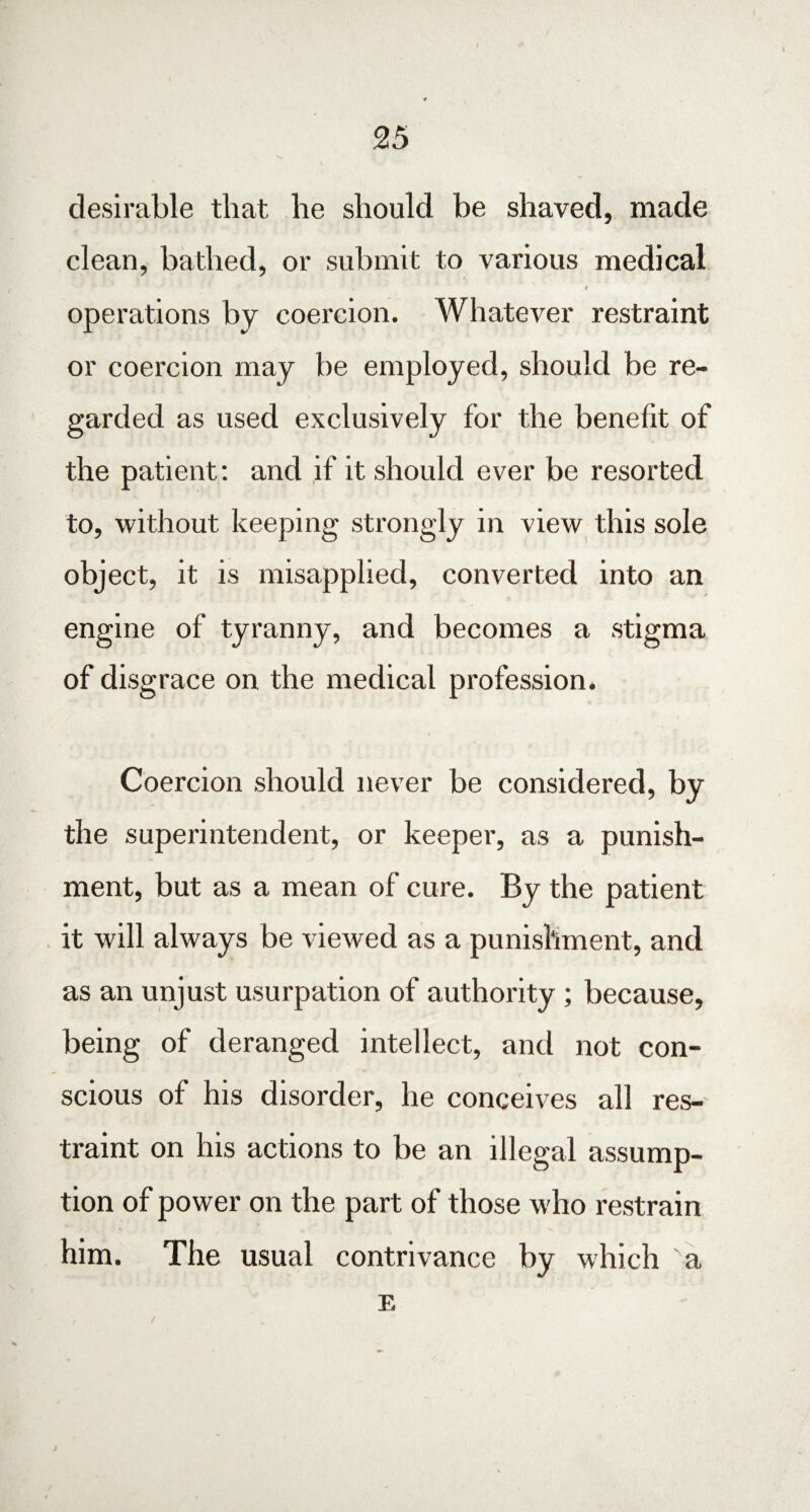 desirable that he should he shaved, made clean, bathed, or submit to various medical t operations by coercion. Whatever restraint or coercion may be employed, should be re¬ garded as used exclusively for the benelit of the patient: and if it should ever be resorted to, without keeping strongly in view this sole object, it is misapplied, converted into an engine of tyranny, and becomes a stigma of disgrace on the medical profession. Coercion should never be considered, by the superintendent, or keeper, as a punish¬ ment, but as a mean of cure. By the patient it will always be viewed as a punishment, and as an unjust usurpation of authority ; because, being of deranged intellect, and not con¬ scious of his disorder, he conceives all res¬ traint on his actions to be an illegal assump¬ tion of power on the part of those who restrain him. The usual contrivance by which a E