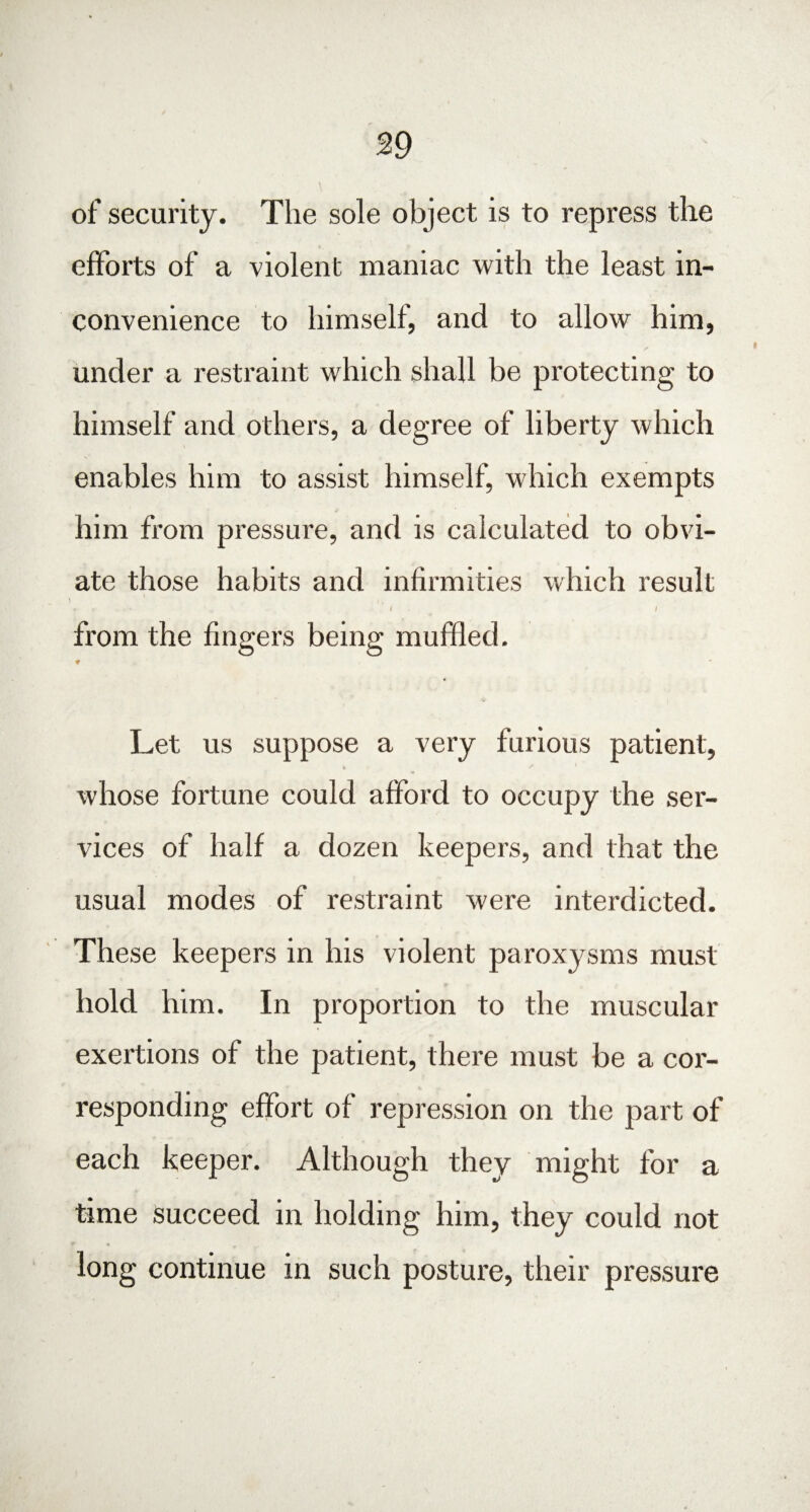 of security. The sole object is to repress the efforts of a violent maniac with the least in¬ convenience to himself, and to allow him, under a restraint which shall be protecting to himself and others, a degree of liberty which enables him to assist himself, which exempts him from pressure, and is calculated to obvi¬ ate those habits and infirmities which result . * • 1 , / / from the fingers being muffled. ♦ Let us suppose a very furious patient, « * whose fortune could afford to occupy the ser¬ vices of half a dozen keepers, and that the usual modes of restraint were interdicted. These keepers in his violent paroxysms must hold him. In proportion to the muscular exertions of the patient, there must be a cor¬ responding effort of repression on the part of each keeper. Although they might for a time succeed in holding him, they could not long continue in such posture, their pressure