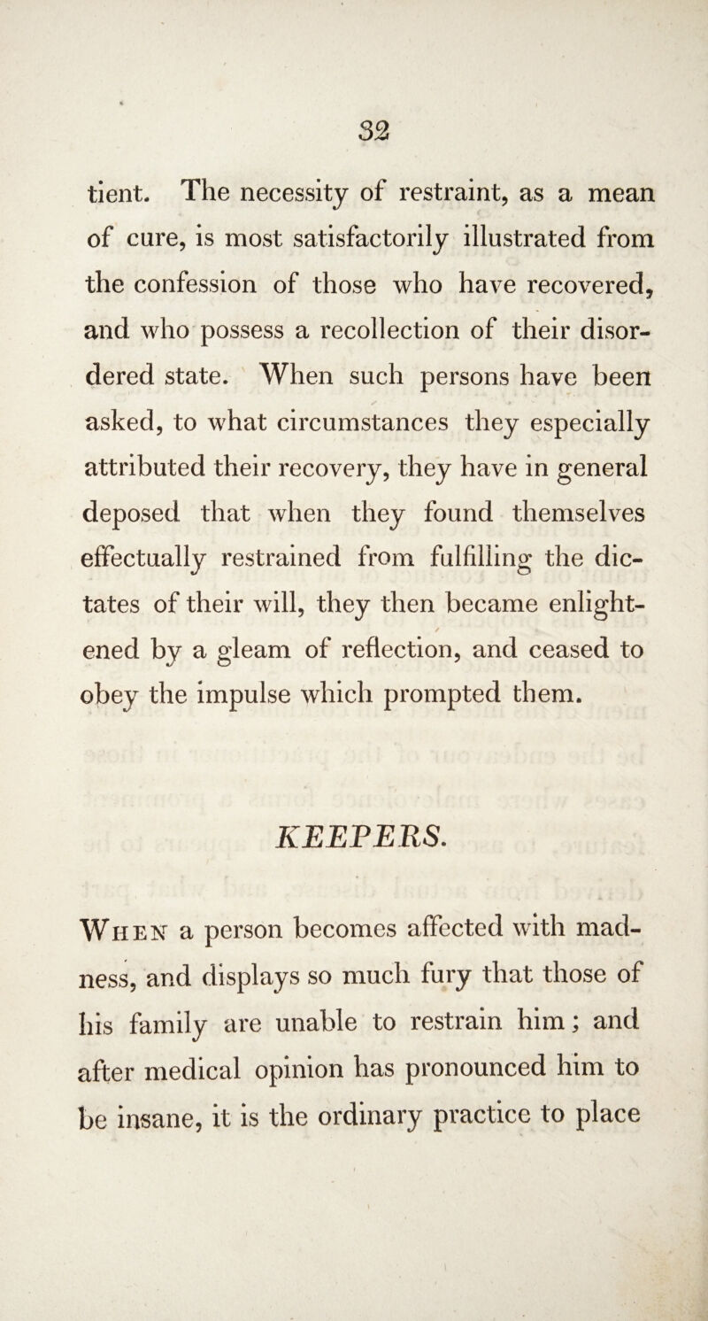 tient. The necessity of restraint, as a mean of cure, is most satisfactorily illustrated from the confession of those who have recovered, and who possess a recollection of their disor¬ dered state. When such persons have been asked, to what circumstances they especially attributed their recovery, they have in general deposed that when they found themselves effectually restrained from fulfilling the dic¬ tates of their will, they then became enlight- ✓ ened by a gleam of reflection, and ceased to obey the impulse which prompted them. KEEPERS. When a person becomes affected with mad¬ ness, and displays so much fury that those of his family are unable to restrain him; and after medical opinion has pronounced him to be insane, it is the ordinary practice to place