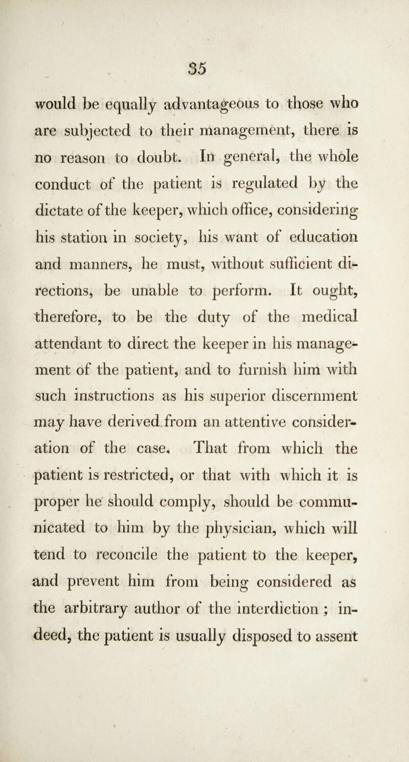 would be equally advantageous to those who are subjected to their management, there is no reason to doubt. In general, the whole conduct of the patient is regulated by the dictate of the keeper, which office, considering his station in society, his want of education and manners, he must, without sufficient di¬ rections, be unable to perform. It ought, therefore, to be the duty of the medical attendant to direct the keeper in his manage¬ ment of the patient, and to furnish him with such instructions as his superior discernment may have derived from an attentive consider¬ ation of the case. That from which the patient is restricted, or that with which it is proper he should comply, should be commu¬ nicated to him by the physician, which will tend to reconcile the patient to the keeper, and prevent him from being considered as the arbitrary author of the interdiction ; in¬ deed, the patient is usually disposed to assent