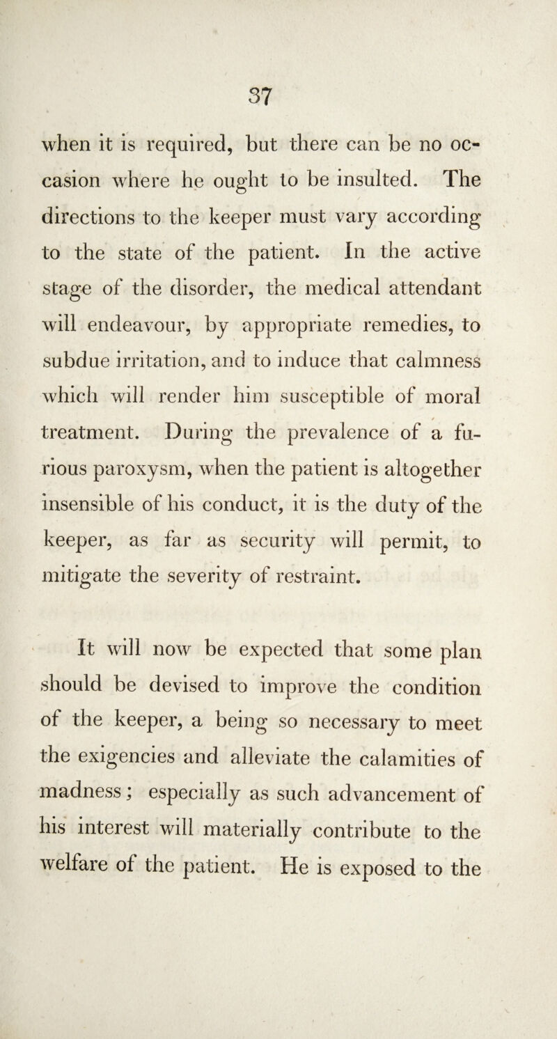 when it is required, but there can be no oc¬ casion where he ought to be insulted. The directions to the keeper must vary according to the state of the patient. In the active stage of the disorder, the medical attendant will endeavour, by appropriate remedies, to subdue irritation, and to induce that calmness which will render him susceptible of moral ✓ treatment. During the prevalence of a fu¬ rious paroxysm, when the patient is altogether insensible of his conduct, it is the duty of the keeper, as far as security will permit, to mitigate the severity of restraint. It will now be expected that some plan should be devised to improve the condition of the keeper, a being so necessary to meet the exigencies and alleviate the calamities of madness; especially as such advancement of his interest will materially contribute to the welfare of the patient. He is exposed to the