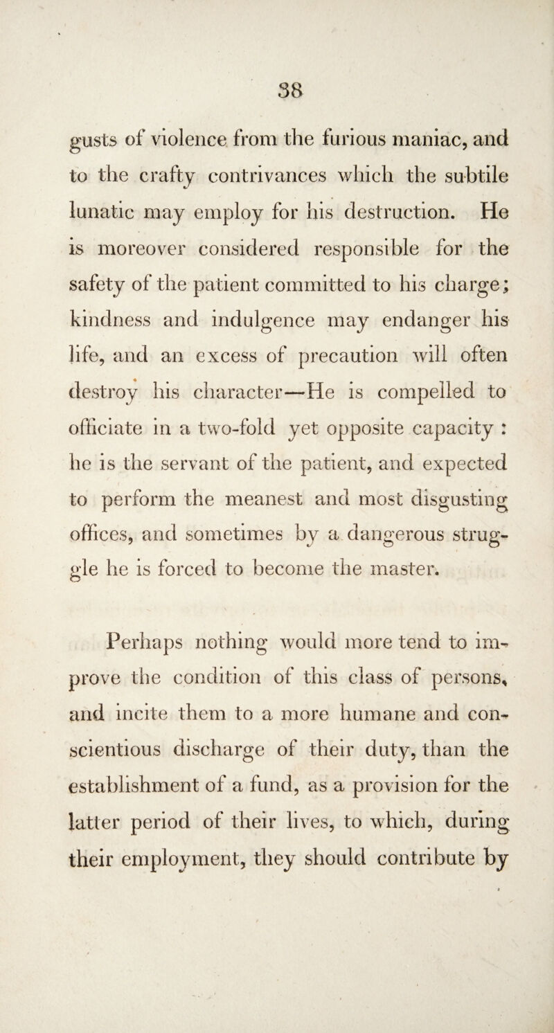 gusts of violence from the furious maniac, anti to the crafty contrivances which the subtile lunatic may employ for his destruction. He is moreover considered responsible for the safety of the patient committed to his charge; kindness and indulgence may endanger his life, and an excess of precaution will often destroy his character—He is compelled to officiate in a two-fold yet opposite capacity : he is the servant of the patient, and expected to perform the meanest and most disgusting offices, and sometimes by a dangerous strug¬ gle he is forced to become the master. Perhaps nothing would more tend to im¬ prove the condition of this class of persons, and incite them to a more humane and con¬ scientious discharge of their duty, than the establishment of a fund, as a provision for the latter period of their lives, to which, during their employment, they should contribute by