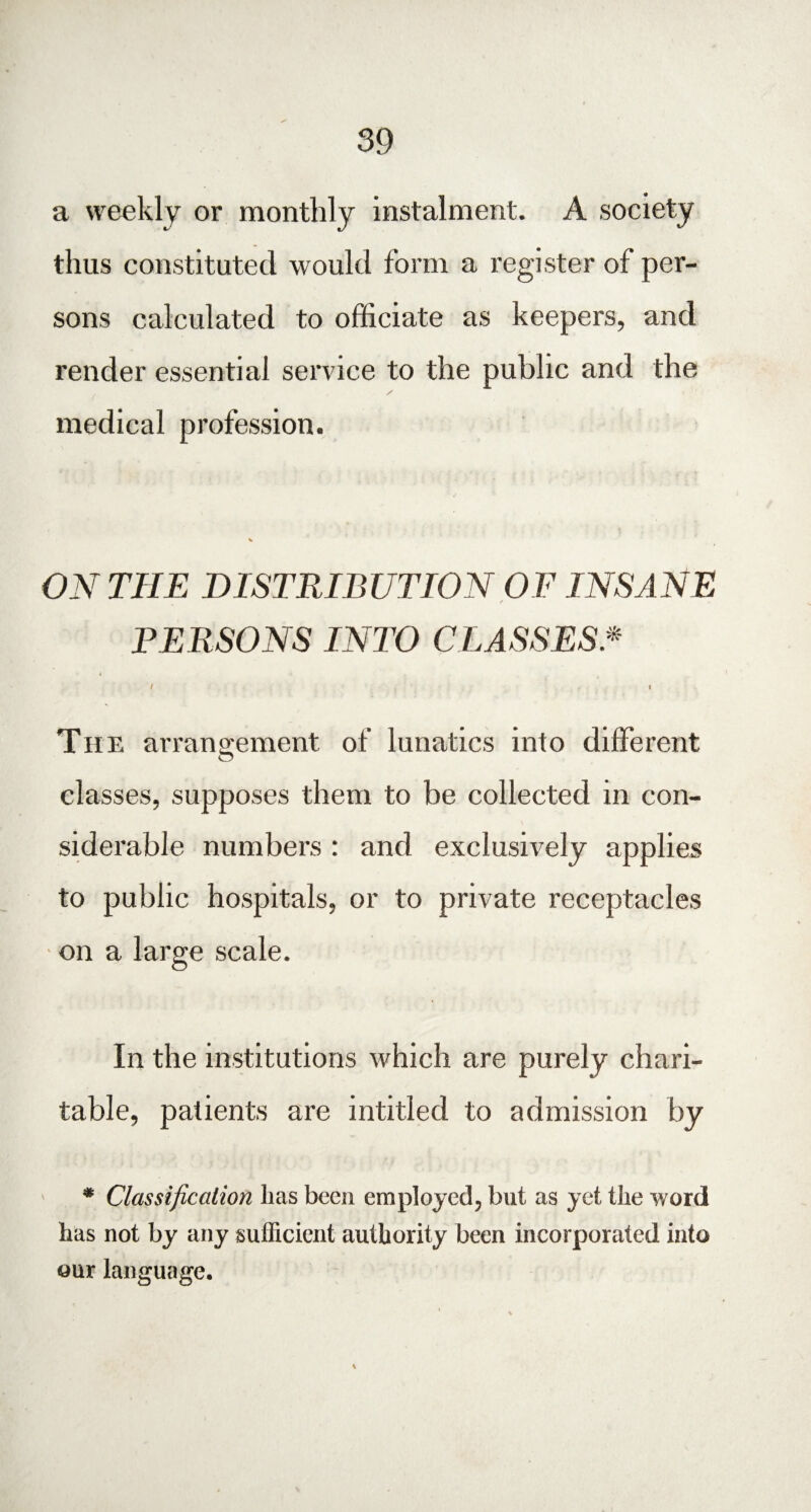 a weekly or monthly instalment. A society thus constituted would form a register of per¬ sons calculated to officiate as keepers, and render essential service to the public and the medical profession. ON THE DISTRIBUTION OF INSANE f PERSONS INTO CLASSES * I i The arrangement of lunatics into different classes, supposes them to be collected in con¬ siderable numbers : and exclusively applies to public hospitals, or to private receptacles • on a large scale. In the institutions which are purely chari¬ table, patients are intitled to admission by * Classification has been employed, but as yet the word has not by any sufficient authority been incorporated into our language.