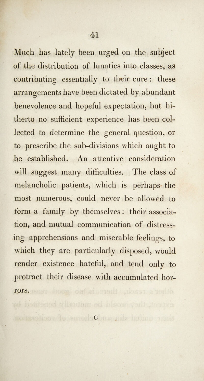 Mach has lately been urged on the subject of the distribution of lunatics into classes, as contributing essentially to their cure: these arrangements have been dictated by abundant benevolence and hopeful expectation, but hi¬ therto no sufficient experience has been col¬ lected to determine the general question, or to prescribe the sub-divisions which ought to be established. An attentive consideration will suggest many difficulties. The class of melancholic patients, which is perhaps- the most numerous, could never be allowed to form a family by themselves: their associa¬ tion, and mutual communication of distress¬ ing apprehensions and miserable feelings, to which they are particularly disposed, would render existence hateful, and tend only to protract their disease with accumulated hor¬ rors. G *