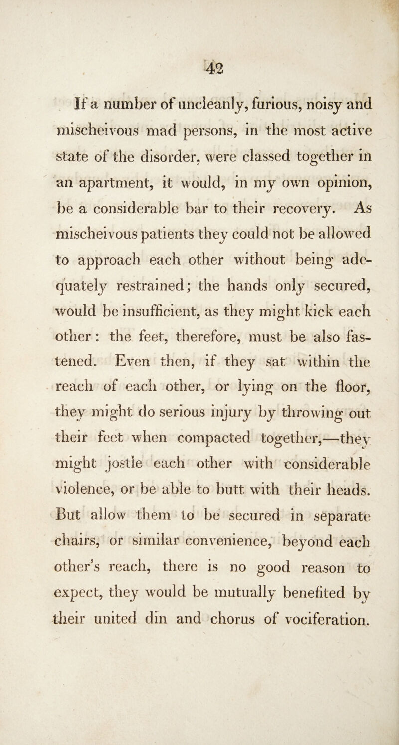 If a number of uncleanly, furious, noisy and mischeivous mad persons, in the most active state of the disorder, were classed together in an apartment, it would, in my own opinion, ( t be a considerable bar to their recovery. As mischeivous patients they could not be allowed to approach each other without being ade¬ quately restrained; the hands only secured, would be insufficient, as they might kick each other : the feet, therefore, must be also fas¬ tened. Even then, if they sat within the reach of each other, or lying on the floor, they might do serious injury by throwing out their feet when compacted together,—they might jostle each other with considerable violence, or be able to butt with their heads. But allow them to be secured in separate chairs, or similar convenience, beyond each other’s reach, there is no good reason to \ expect, they would be mutually benefited by their united din and chorus of vociferation.