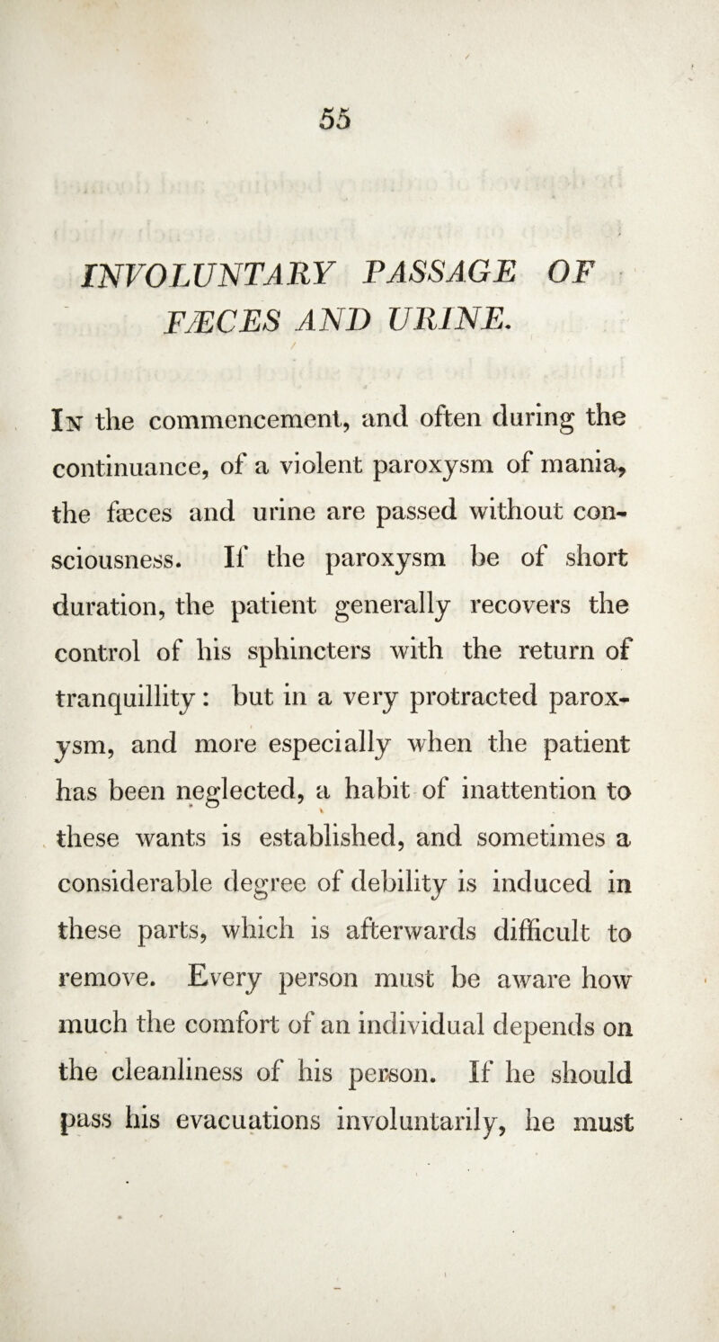 INVOLUNTARY PASSAGE OF FJECES AND URINE. / In the commencement, and often during the continuance, of a violent paroxysm of mania, the feces and urine are passed without con¬ sciousness. If the paroxysm be of short duration, the patient generally recovers the control of his sphincters with the return of tranquillity: but in a very protracted parox¬ ysm, and more especially when the patient has been neglected, a habit of inattention to % these wants is established, and sometimes a considerable degree of debility is induced in these parts, which is afterwards difficult to remove. Every person must be aware how much the comfort of an individual depends on the cleanliness of his person. If he should pass his evacuations involuntarily, he must 1