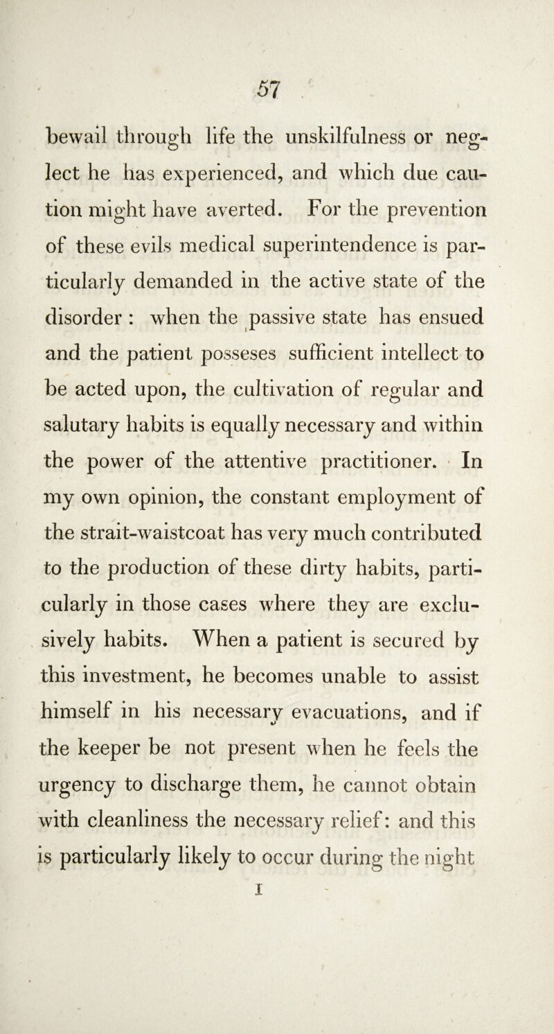 bewail through life the unskilfulness or neg¬ lect he has experienced, and which due cau¬ tion might have averted. For the prevention of these evils medical superintendence is par¬ ticularly demanded in the active state of the disorder : when the passive state has ensued and the patient posseses sufficient intellect to be acted upon, the cultivation of regular and salutary habits is equally necessary and within the power of the attentive practitioner. In my own opinion, the constant employment of the strait-waistcoat has very much contributed to the production of these dirty habits, parti¬ cularly in those cases where they are exclu¬ sively habits. When a patient is secured by this investment, he becomes unable to assist himself in his necessary evacuations, and if o * the keeper be not present when he feels the urgency to discharge them, he cannot obtain with cleanliness the necessary relief: and this is particularly likely to occur during the night i