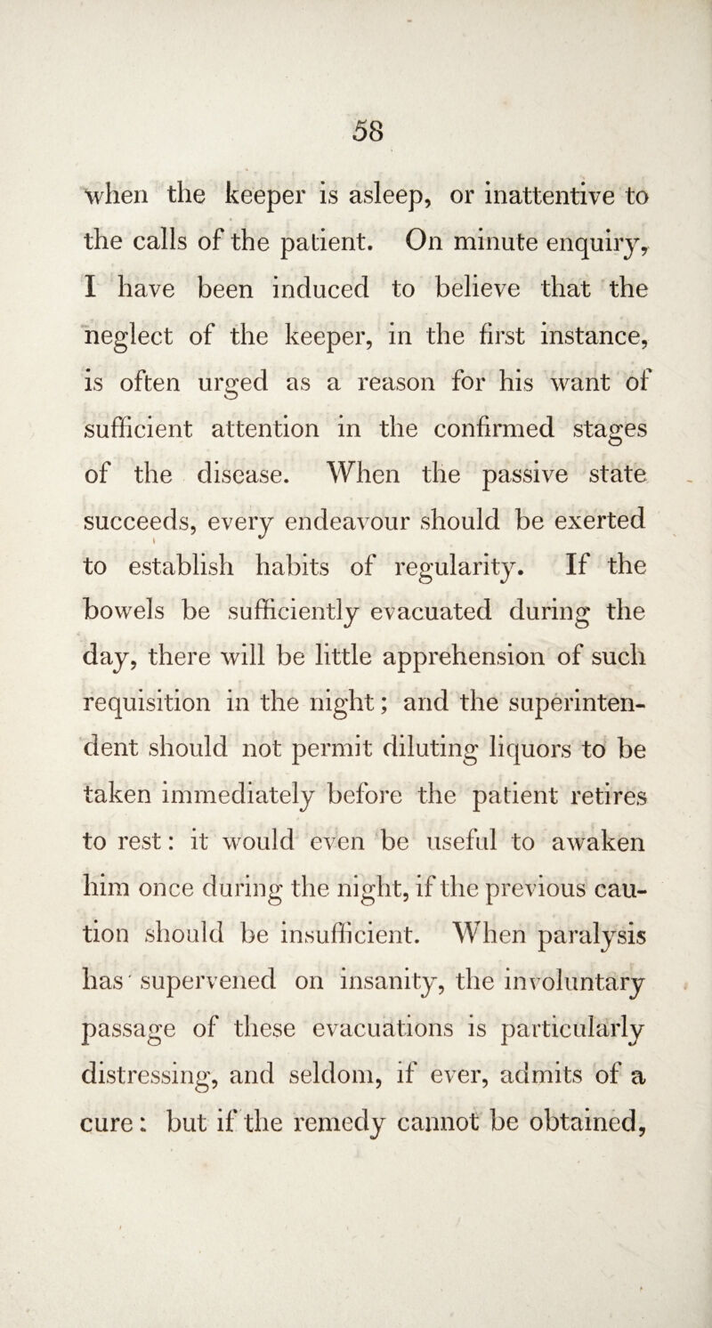 when the keeper is asleep, or inattentive to the calls of the patient. On minute enquiry, I have been induced to believe that the neglect of the keeper, in the first instance, is often urged as a reason for his want of sufficient attention in the confirmed stages of the disease. When the passive state succeeds, every endeavour should be exerted to establish habits of regularity. If the bowels be sufficiently evacuated during the day, there will be little apprehension of such requisition in the night; arid the superinten¬ dent should not permit diluting liquors to be taken immediately before the patient retires to rest: it would even be useful to awaken him once during the night, if the previous cau¬ tion should be insufficient. When paralysis has' supervened on insanity, the involuntary passage of these evacuations is particularly distressing, and seldom, if ever, admits of a cure: but if the remedy cannot be obtained,