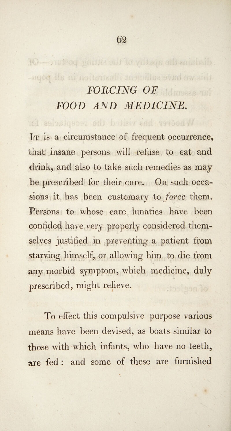 FORCING OF FOOD AND MEDICINE. It is a circumstance of frequent occurrence, that insane persons will refuse to eat and drink, and also to take such remedies as may be prescribed for their cure. On such occa¬ sions it has been customary to force them. Persons to whose care lunatics have been confided have very properly considered them¬ selves justified in preventing a patient from starving himself, or allowing him to die from any morbid symptom, which medicine, duly prescribed, might relieve. To effect this compulsive purpose various means have been devised, as boats similar to those with which infants, who have no teeth, are fed: and some of these are furnished