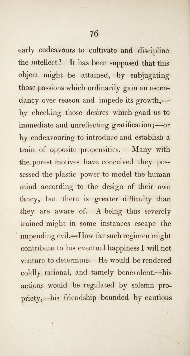 early endeavours to cultivate and discipline the intellect ? It has been supposed that this object might be attained, by subjugating those passions which ordinarily gain an ascen¬ dancy over reason and impede its growth,— by checking those desires which goad us to immediate and unreflecting gratification;—or by endeavouring to introduce and establish a train of opposite propensities. Many with the purest motives have conceived they pos¬ sessed the plastic power to model the human mind according to the design of their own fancy, but there is greater difficulty than they are aware of. A being thus severely trained might in some instances escape the impending evil.—How far such regimen might contribute to his eventual happiness I will not venture to determine. He would be rendered coldly rational, and tamely benevolent.—his actions would be regulated by solemn pro¬ priety,—his friendship bounded by cautious