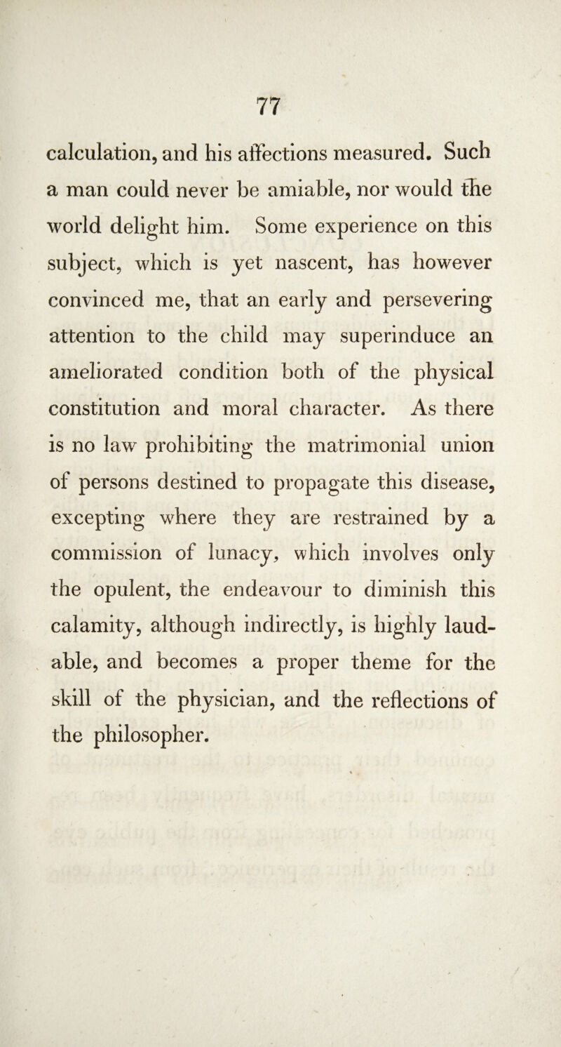 calculation, and his affections measured. Such a man could never be amiable, nor would the world delight him. Some experience on this subject, which is yet nascent, has however convinced me, that an early and persevering attention to the child may superinduce an ameliorated condition both of the physical constitution and moral character. As there is no law prohibiting the matrimonial union of persons destined to propagate this disease, excepting where they are restrained by a commission of lunacy, which involves only the opulent, the endeavour to diminish this \  calamity, although indirectly, is highly laud¬ able, and becomes a proper theme for the skill of the physician, and the reflections of the philosopher.