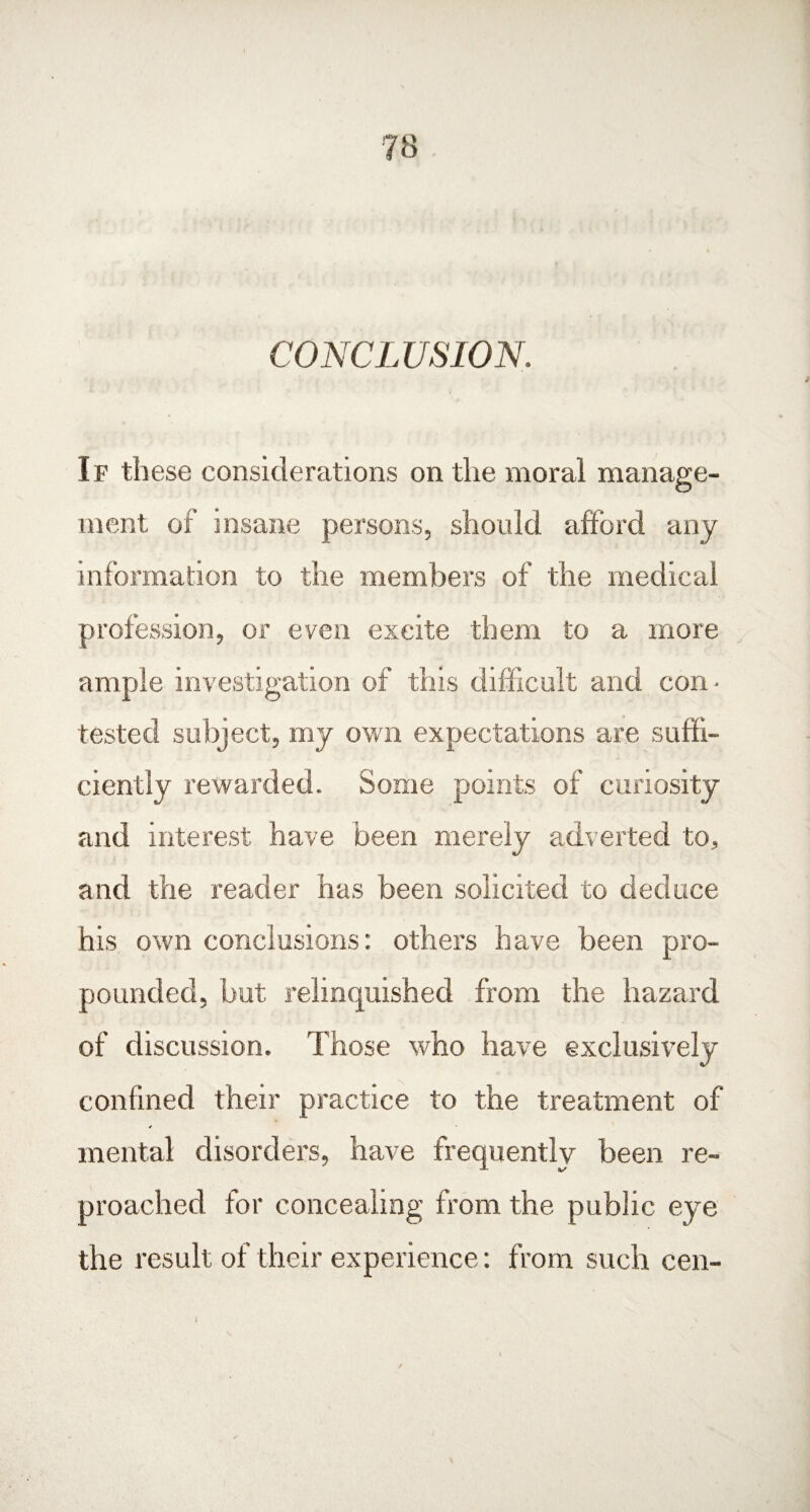 CONCLUSION. If these considerations on the moral manage¬ ment of insane persons, should afford any information to the members of the medical profession, or even excite them to a more ample investigation of this difficult and con ¬ tested subject, my own expectations are suffi¬ ciently rewarded. Some points of curiosity and interest have been merely adverted to, and the reader has been solicited to deduce his own conclusions: others have been pro¬ pounded, but relinquished from the hazard of discussion. Those who have exclusively confined their practice to the treatment of mental disorders, have frequently been re¬ proached for concealing from the public eye the result of their experience: from such ceil- 1