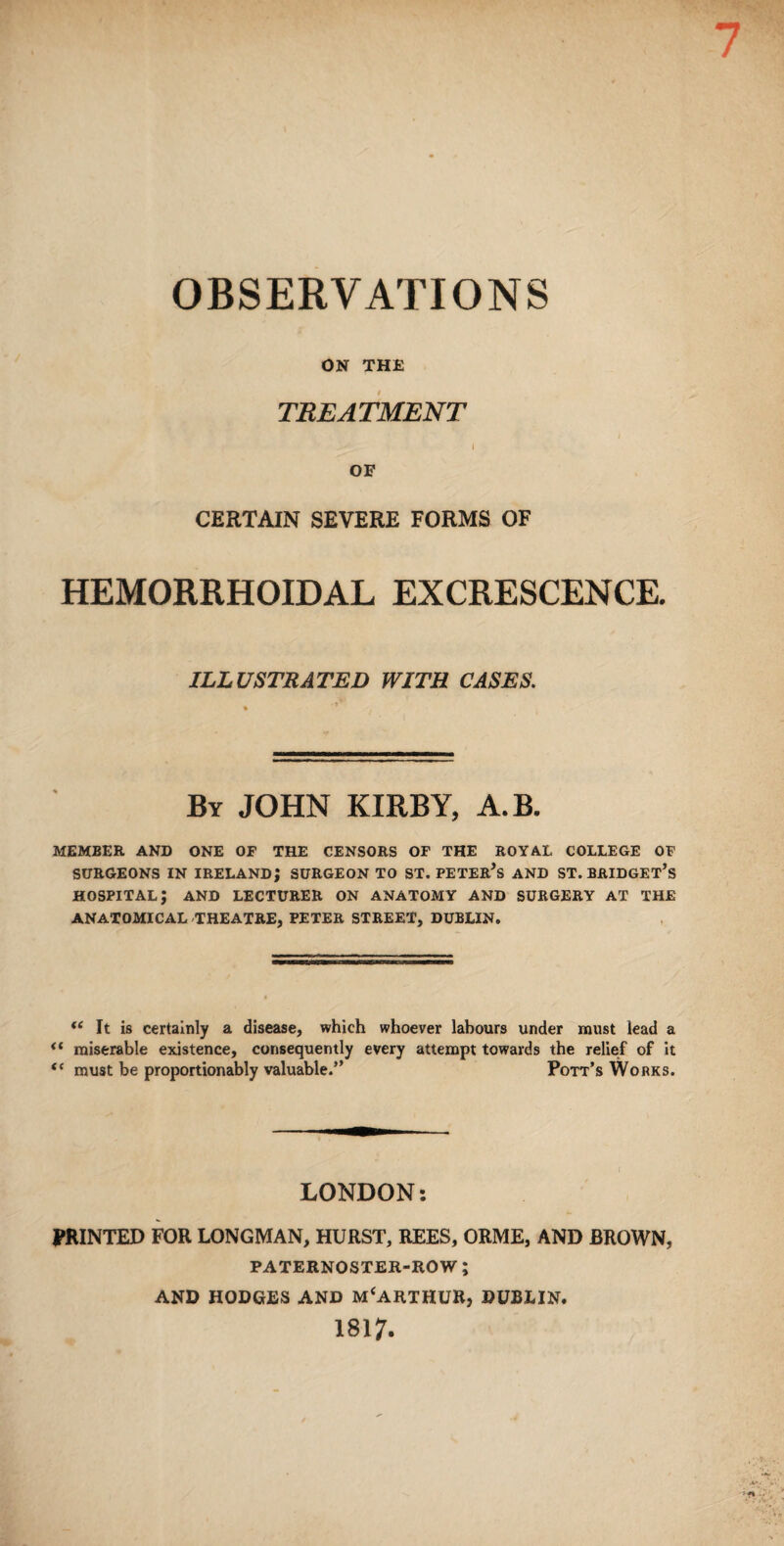 OBSERVATIONS ON THE TREATMENT \ OF CERTAIN SEVERE FORMS OF HEMORRHOIDAL EXCRESCENCE. ILLUSTRATED WITH CASES. By JOHN KIRBY, A.B. MEMBER AND ONE OF THE CENSORS OF THE ROYAL COLLEGE OF SURGEONS IN IRELAND; SURGEON TO ST. PETER’S AND ST. BRIDGET’S HOSPITAL; AND LECTURER ON ANATOMY AND SURGERY AT THE ANATOMICAL THEATRE, PETER STREET, DUBLIN. “ It is certainly a disease, which whoever labours under must lead a il miserable existence, consequently every attempt towards the relief of it tc must be proportionably valuable.” Pott’s Works. LONDON: PRINTED FOR LONGMAN, HURST, REES, ORME, AND BROWN, PATERNOSTER-ROW ; AND HODGES AND MCARTHUR, DUBLIN. 1817-