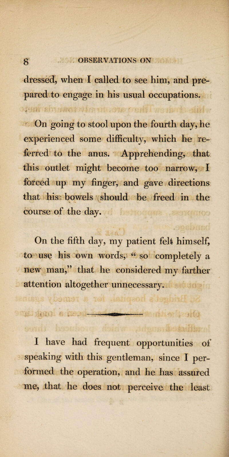 dressed, when I called to see him, and pre¬ pared to engage in his usual occupations. f On going to stool upon the fourth day, he experienced some difficulty, which he re¬ ferred to the anus. Apprehending, that this outlet might become too narrow, I forced up my finger, and gave directions that his bowels should be freed in the course of the day. On the fifth day, my patient felt himself, to use his own words, “ so completely a new man,” that he considered my farther attention altogether unnecessary. I have had frequent opportunities of speaking with this gentleman, since I per¬ formed the operation, and he has assured me, that he does not perceive the least