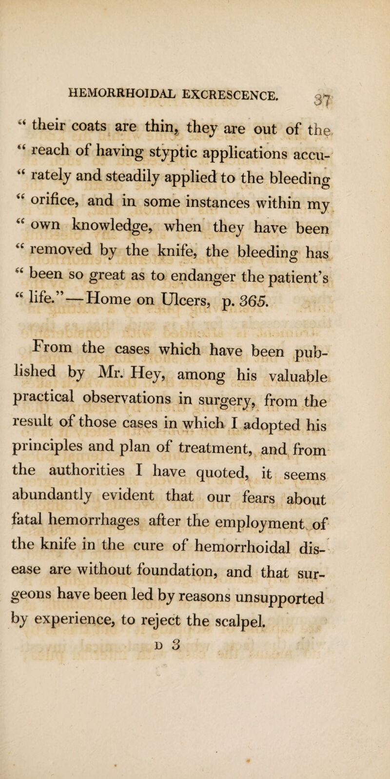 31 “ their coats are thin, they are out of the “ reach of having styptic applications accu- “ lately and steadily applied to the bleeding ” orifice, and in some instances within my “ own knowledge, when they have been “ removed by the knife, the bleeding has “ been so great as to endanger the patient’s “ hfe.”—Home on Ulcers, p. 365. From the cases which have been pub¬ lished by Mr. Hey, among his valuable practical observations in surgery, from the result of those cases in which I adopted his principles and plan of treatment, and from the authorities I have cjuoted, it seems abundantly evident that our fears about fatal hemorrhages after the employment of the knife in the cure of hemorrhoidal dis¬ ease are without foundation, and that sur¬ geons have been led by reasons unsupported by experience, to reject the scalpel. d 3