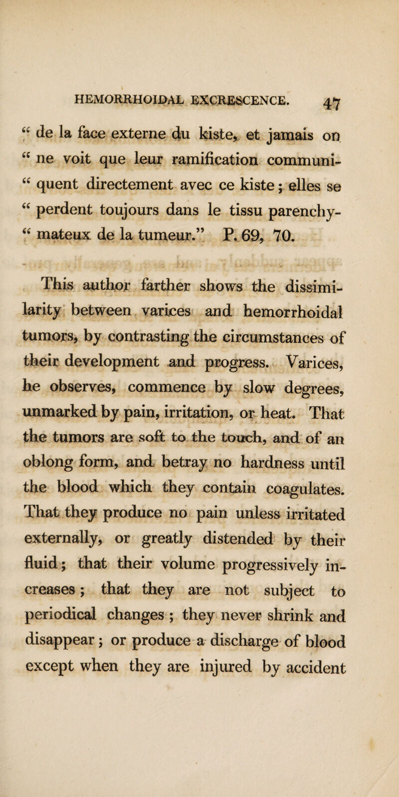 “ de la face externe du kiste, et jamais on “ ne voit que leur ramification communi- “ quent directement avec ce kiste; elles se “ perdent toujours dans le tissu parenchy- “ mateux de la tumeur.” P. 69, 70. This author farther shows the dissimi¬ larity between varices and hemorrhoidal tumors, by contrasting the circumstances of their development and progress. Varices, he observes, commence by slow degrees, unmarked by pain, irritation, or heat. That the tumors are soft to the touch, and of an oblong form, and betray no hardness until the blood which they contain coagulates. That they produce no pain unless irritated externally, or greatly distended by their fluid; that their volume progressively in¬ creases ; that they are not subject to periodical changes ; they never shrink and disappear; or produce a discharge of blood except when they are injured by accident