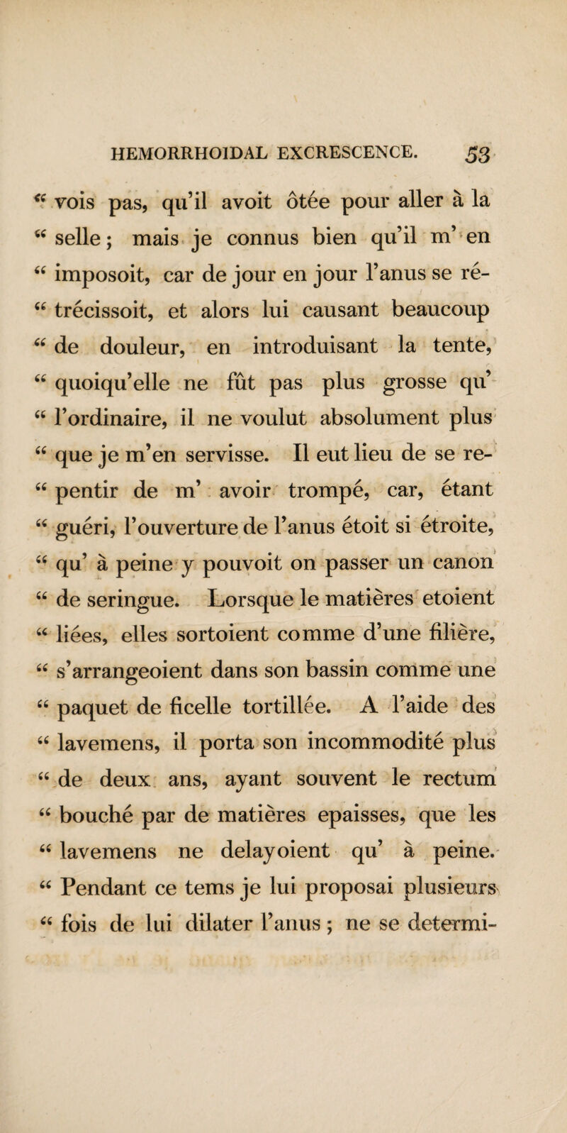 “ vois pas, qu’il avoit 6tee pour aller a la “ selle; mais je connus bien qu’il m’ en “ imposoit, car de jour en jour l’anus se re- “ trecissoit, et alors lui causant beaucoup “ de douleur, en introduisant la tente, \ “ quoiqu’elle ne fut pas plus grosse qu’ “ 1’ordinaire, il ne voulut absolument plus “ que je m’en servisse. II eut lieu de se re- “ pentir de m’ avoir trompe, car, etant “ gueri, l’ouverture de Fanus etoit si etroite, “ qu’ a peine y pouvoit on passer un canon “ de seringue. Lorsque le matieres etoient u liees, elles sortoient comme d’une filiere, 66 s’arrangeoient dans son bassin comme une “ paquet de ficelle tortillee. A l’aide des “ lavemens, il porta son incommodite plus “ de deux ans, ayant souvent le rectum 66 bouche par de matieres epaisses, que les “ lavemens ne delayoient qu’ a peine. u Pendant ce terns je lui proposai plusieurs ^ fois de lui dilater Fanus ; ne se determi-